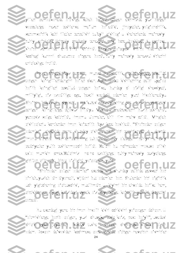 yillari     qamoqxonada     o‘tishga     sabab     bo‘ladi.   O‘tgan     asrimizda     yuz     bergan
voqealarga     nazar     tashlansa     ma’lum     bo‘ladiki,     jinoyatlar,   yolg‘onchilik,
xaromxo‘rlik   kabi   illatlar   tarqalishi   tufayli   qishlog‘-u   shaharlarda   ma’naviy-
ruhiy     so‘niqlik,   ijtimoiy-   madaniy     tanazzul     ro‘y     bera     boshladi.   Bu   ayniqsa,
sho‘ro     zamonida     aniq-tiniq     ko‘rindi.   Shoyim   Bo‘tayev     sho‘ro     odamlarini
kechagi     kunnni     chuqurroq     o‘rgana     bordi,   ruhiy-   ma’naviy     tanazzul   sirlarini
aniqlashga  intildi. 
         Imon     e’tiqod,   fayz-   tarovat,     murod-   maqsadlilik,     qalbi   uyg‘oq,   tavallud
topgan   ko‘ngilllaridangini  bo‘lar  ekan. Agar  millat  kishilarning  qalbi  uyg‘oq
bo‘lib     ko‘ngillari     tavallud     topgan     bo‘lsa,     bunday     el     o‘zligi     shaxsiyati,
milliyligi,     o‘z     ozodliliga     ega,     baxtli     soadatli     odamlar       yurti     hisoblanadiyu
Sho‘ro     hukumati     siyosati,     mafkurasi   insoniylikning   jon     tomiri     yaratgani
tanigan     ko‘ngillarga   tajovuz   o‘ildiyu   Masjid-u   madrasalarni   buzib   tashlandi,
yaroqsiz   xolga   keltirildi,     imomu   ulomalar,   ahli     ilm   mahv   etildi.     Minglab
qishloqlariu  kentlardan  imon  ko‘tarilib  fayz  keta  boshladi.  “Sho‘rodan  qolgan
odamlar”   qissasida  mana  shunday  qishloqlardan  biri  tasvirlangan. Bu  davrda
imonu   e’tiqod     insonlar   qalbining   tub-tubidan   joy   oladigan     ruhiy- ma’naviy
qadriyatlar   yulib   tashlanmoqchi   bo‘ldi.   Xalqni   bu   ne’matdan   mosuvo   qilish
aslo     mumkin     emas.Xalqimiz       ne-ne     azoblarga     ruhiy-ma’naviy     taziyqlarga
giriftor  qilinsada,  biroq  o‘zligini  yo‘qotgani  yo‘q. 
          “Sho‘rodan  qolgan  odamlar”  asarida  ana  shunday  qalbida  gavxari  bor
o‘nlab, yuzlab  din-diyonatli,  vijdoni  but  odamlar   bor.  Shulardan  biri  o‘g‘irlik
uch   yigitchaning   o‘qituvchisi,   muallimdir. U   kiyimi   bir   ahvolda   bo‘lsa   ham,
qirtishlangan   iyagi  ko‘zidagi  oynak  o‘z  xayollariga  ko‘milib  yurishi  diqqatini
tortadi. 
      Bu  asardagi  yana  bir  imon- insofli  kishi  echkisini  yo‘qotgan  dehqon. U
“oltmishlarga     borib     qolgan,     yuzi     chuvak,     qisiq   ko‘z,     past     bo‘yli”,   uvadasi
chiqib     ayrim     joylardan       paxtasi     tusha     boshlagan     choponga       o‘ranib     olgan
odam. Dexqon  da’vosidan  kechmasa  qora  kursida  o‘tirgan  navqiron  o‘smirlar
24 