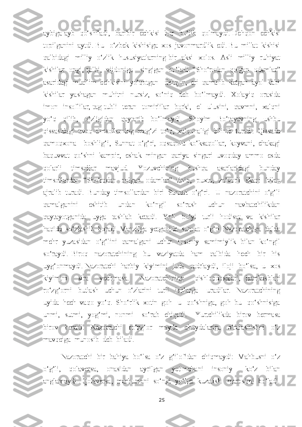 aybiga-ayb     qo‘shiladi,     baribir     echkisi     bor     bo‘lib     qolmaydi.   Dehqon     echkisi
topilganini  aytdi. Bu   o‘zbek  kishisiga  xos  javonmardlik  edi. Bu  millat  kishisi
qalbidagi     milliy     o‘zlik     hususiyatlarning   bir     aksi     xolos.     Asli     milliy     ruhiyat
kishilar   ongi, qalbi,   vijdoniga     singigan   bo‘ladi. “Sho‘rodan   qolgan   odamlar”
asaridagi  muallim  echkisini  yo‘qotgan   dehqon,  eri  qamalib  ketgan  ayol  kabi
kishilar     yashagan     muhitni     nursiz,     so‘niq     deb     bo‘lmaydi.     Xolayiq     orasida
imon-   insoflilar,   tag-tubli     teran     tomirlilar     borki,     el     ulusini,     qavmni,     xalqni
yo‘q     qilib,     o‘zligidan     qaytarib     bo‘lmaydi.     Shoyim     Bo‘tayevning     ushbu
qissasidagi  uvoq  timsollarning  mag‘zi  to‘q,  xalqonaligi  bilinib  turadi.  Qissada
qamoqxona    boshlig‘i,  Sunnat  o‘g‘ri,  oqsaqolu  ko‘ksaqollar,  koyvani,  chakagi
baquvvat  qo‘shni  kampir,  eshak  mingan  qariya  singari  uvoqday  ammo  esda
qolarli     timsollar     mavjud.     Yozuvchining     boshqa     asarlaridagi     bunday
timsollardan   “Sho‘rodan   qolgan   odamlar”   tiniq,   puxta,   zalvorli   ekani   bilan
ajralib  turadi.  Bunday  timsollardan  biri  Sunnat  o‘g‘ri.   U  nazoratchini  o‘g‘li
qamalganini     eshitib     undan     ko‘ngil     so‘rash     uchun     navbatchilikdan
qaytayotganida     uyga     tashlab     ketadi.     Yo‘l     bo‘yi     turli     hodisat     va     kishilar
haqida  so‘zlashib  boradi. Manzilga  yetganida  sunnat  o‘g‘ri  Nazoratchiga  dalda
mehr   yuzasidan   o‘g‘lini   qamalgani    uchun   insoniy   samimiylik   bilan   ko‘ngil
so‘raydi.   Biroq     nazoratchining     bu     vaziyatda     ham     qalbida     hech     bir     his
uyg‘onmaydi. Nazoratchi   harbiy   kiyimini   juda   qadrlaydi,   iloji   bo‘lsa,   u   xos
kiyimini     sira     yechmasa.     Nazoratchining     qishloqdoshlari,   hamkasblari
ro‘zg‘orni     butlash     uchun     o‘zlarini     turli     ishlarga       uradilar.     Nazoratchining
uyida  hech  vaqo  yo‘q.  Sho‘rlik  xotin  goh   u   qo‘shniga,  goh  bu   qo‘shnisiga
unmi,     sutmi,     yog‘mi,     nonmi       so‘rab     chiqadi.       Yurtchilikda     birov     bermasa
birov     beradi.     Nazoratchi     ro‘zg‘or     mayda     chuydalariga     o‘ralashishni     o‘z
mavqeiga  munosib  deb  biladi. 
        Nazoratchi   bir   bahiya   bo‘lsa   o‘z   g‘ilofidan   chiqmaydi:   Mahbusni   o‘z
o‘g‘li,     qolaversa,     onasidan     ayrilgan     yetimchani     insoniy       ko‘z     bilan
anglamaydi.  Qolaversa,  marhumani  so‘ngi  yo‘lga  kuzatish   marosimi  bo‘ladi.
25 