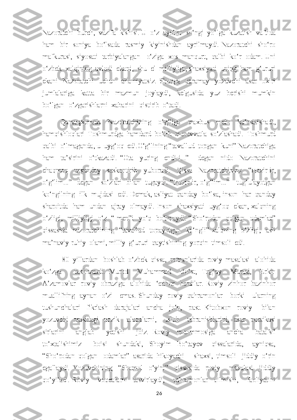 Nazoratchi- burch,  vazifa  kishisi. U  o‘z  ayolini  so‘ngi  yo‘lga  kuzatish  vaftida
ham     bir     soniya     bo‘lsada     rasmiy     kiyinishdan     ayrilmaydi.   Nazoratchi     sho‘ro
mafkurasi,   siyosati   tarbiyalangan     o‘ziga   xos   manqurt,   qalbi   ko‘r   odam. Uni
o‘zbek  xalqining  avlodi  ekani,  shu  el  milliyligi, shaxsiyati  uning  ham  g‘ururi
ekani     Nazoratchi     uchun     ahamiyatsiz.   Shunga     qaramay     yozuvchi     asar     oxiri
jumlalariga     katta     bir     mazmun     joylaydi,     kelgusida     yuz     berishi     mumkin
bo‘lgan   o‘zgarishlarni  xabarini   qistirib  o‘tadi. 
      Qamoqxonada     Nazoratchining     o‘g‘liga     maxbus     mehr     ko‘rsatishadi,
hamqishloqlari  Toshmurdga  hamdard  bo‘lib  muruvvatla  so‘zlashadi.  Toshmurd
qalbi  o‘lmaganda, u  uyg‘oq  edi.O‘g‘lining “tavallud  topgan  kuni” Nazoratchiga
ham     ta’sirini     o‘tkazadi.   “Ota     yuring     endi-i...”-     degan     nido     Nazoratchini
chaqmoq     urganday     seskantirib     yuboradi.     Qissa     Nazoratchining     “Hozir-ir,
o‘g‘lim...”   degan     so‘zlari    bilan   tugaydi. “Hozir-ir, o‘g‘lim...”-    tug‘ulayotgan
ko‘ngilning   ilk   mujdasi   edi. Demak, asliyat   qanday   bo‘lsa, inson   har   qanday
sharoitda   ham   undan   ajray   olmaydi. Inson   shaxsiyati   uyg‘oq   ekan, xalqning
o‘zligi,   milliyligi   o‘z   “ men”i   yo‘q   bo‘lmaydi. “Sho‘rodan   qolgan   odamlar”
qissasida    nazoratchining    “tavallud     topayotgan    ko‘ngli”  xalqning    o‘zligi,    asli
ma’naviy-ruhiy  olami, milliy  g‘ururi  qaytishining  yorqin  timsoli  edi.  
 80- yillardan   boshlab  o‘zbek  qissa,  romanlarida  roviy  masalasi   alohida
ko‘zga       tashlanadi.   Murod     Muhammad     Do‘st,   Tog‘ay     Murod,     Erkin
A’zamovlar     roviy     obraziga     alohida     ‘etibor     berdilar.   Roviy     zinhor-   bazinhor
muallifning   aynan   o‘zi       emas.  Shunday    roviy-  qahramonlar      borki      ularning
tushunchalari     fikrlash     darajalari     ancha     jo‘n,     past.   Kitobxon     roviy       bilan
yozuvchi     orasidagi     nozik       aloqalarni,       uslub       tebranishlarini,     asar     poetikasi
sirlarini       anglab       yetishi       joiz.   Roviy     muommosiga       ancha       batafsil
to‘xtalishimiz         boisi       shundaki,     Shoyim     Bo‘tayev       qissalarida,       ayniqsa,
“Sho‘rodan  qolgan   odamlar”  asarida  hikoyachi     shaxsi,  timsoli   jiddiy  o‘rin
egallaydi.   Yozuvchining     “Shamol     o‘yini”     qissasida     roviy       masalasi     jiddiy
qo‘yiladi.   Roviy       voqealarni     tasvirlaydi,       qahramonlar     qilmishi,       faoliyatini
26 