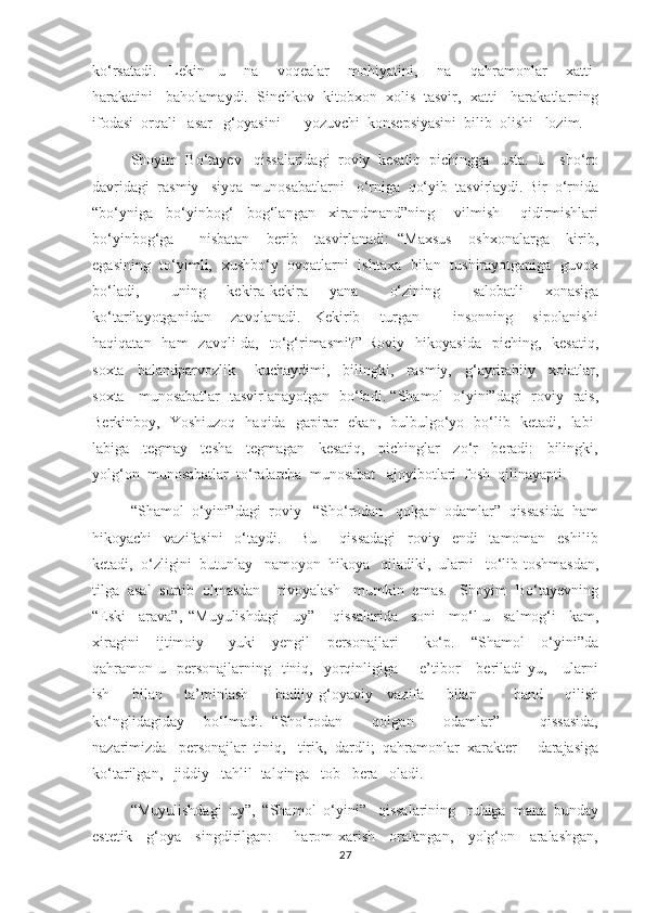 ko‘rsatadi.     Lekin     u       na       voqealar       mohiyatini,       na       qahramonlar       xatti-
harakatini   baholamaydi.  Sinchkov  kitobxon  xolis  tasvir,  xatti-  harakatlarning
ifodasi  orqali   asar   g‘oyasini   -  yozuvchi  konsepsiyasini  bilib  olishi   lozim. 
        Shoyim  Bo‘tayev   qissalaridagi  roviy  kesatiq  pichingga   usta.  U   sho‘ro
davridagi  rasmiy   siyqa  munosabatlarni   o‘rniga  qo‘yib  tasvirlaydi. Bir  o‘rnida
“bo‘yniga     bo‘yinbog‘     bog‘langan     xirandmand”ning       vilmish       qidirmishlari
bo‘yinbog‘ga       nisbatan     berib     tasvirlanadi:   “Maxsus     oshxonalarga     kirib,
egasining   to‘yimli,   xushbo‘y   ovqatlarni   ishtaxa   bilan   tushirayotganiga   guvox
bo‘ladi,       uning     kekira-kekira     yana       o‘zining       salobatli     xonasiga
ko‘tarilayotganidan       zavqlanadi.     Kekirib       turgan           insonning       sipolanishi
haqiqatan   ham    zavqli-da,   to‘g‘rimasmi?”  Roviy   hikoyasida     piching,    kesatiq,
soxta     balandparvozlik       kuchaydimi,     bilingki,     rasmiy,     g‘ayritabiiy     xolatlar,
soxta     munosabatlar   tasvirlanayotgan   bo‘ladi. “Shamol   o‘yini”dagi   roviy   rais,
Berkinboy,   Yoshiuzoq   haqida   gapirar   ekan,   bulbulgo‘yo   bo‘lib   ketadi,   labi-
labiga     tegmay     tesha     tegmagan     kesatiq,     pichinglar     zo‘r     beradi:     bilingki,
yolg‘on  munosabatlar  to‘ralarcha  munosabat   ajoyibotlari  fosh  qilinayapti. 
         “Shamol  o‘yini”dagi  roviy   “Sho‘rodan   qolgan  odamlar”  qissasida  ham
hikoyachi     vazifasini     o‘taydi.       Bu         qissadagi     roviy     endi     tamoman     eshilib
ketadi,  o‘zligini  butunlay   namoyon  hikoya   qiladiki,  ularni   to‘lib-toshmasdan,
tilga  asal  surtib  olmasdan    rivoyalash   mumkin  emas.   Shoyim  Bo‘tayevning
“Eski     arava”,   “Muyulishdagi     uy”       qissalarida     soni     mo‘l-u     salmog‘i     kam,
xiragini     ijtimoiy       yuki     yengil     personajlari       ko‘p.     “Shamol     o‘yini”da
qahramon-u    personajlarning    tiniq,    yorqinligiga        e’tibor      beriladi-yu,      ularni
ish       bilan       ta’minlash-       badiiy-g‘oyaviy     vazifa       bilan           band       qilish
ko‘nglidagiday     bo‘lmadi.   “Sho‘rodan       qolgan       odamlar”         qissasida,
nazarimizda   personajlar  tiniq,   tirik,  dardli;  qahramonlar  xarakter     darajasiga
ko‘tarilgan,   jiddiy   tahlil- talqinga   tob   bera   oladi. 
     “Muyulishdagi  uy”,  “Shamol  o‘yini”   qissalarining   ruhiga  mana  bunday
estetik     g‘oya     singdirilgan:       harom-xarish     oralangan,     yolg‘on     aralashgan,
27 