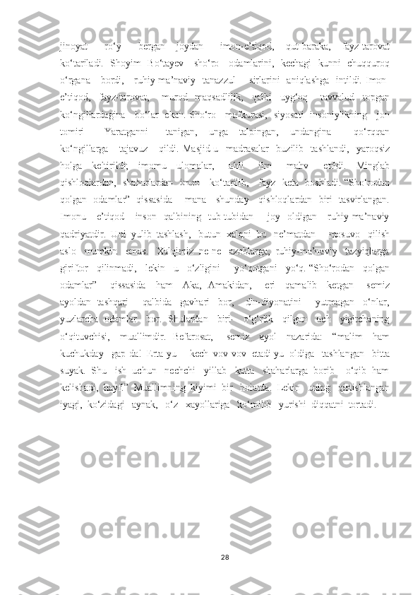 jinoyat       ro‘y       bergan     joydan       imon-e’tiqod,     qut-baraka,     fayz-tarovat
ko‘tariladi.   Shoyim   Bo‘tayev     sho‘ro     odamlarini,   kechagi    kunni   chuqquroq
o‘rgana     bordi,     ruhiy-ma’naviy   tanazzul        sirlarini    aniqlashga   intildi. Imon-
e’tiqod,     fayz-tarovat,       murod-   maqsadlilik,     qalbi     uyg‘oq       tavvalud     topgan
ko‘ngillardagina     bo‘lar   ekan. Sho‘ro     mafkurasi,   siyosati   insoniylikning     jon
tomiri   -     Yaratganni       tanigan,     unga     talpingan,     undangina         qo‘rqqan
ko‘ngillarga       tajavuz       qildi.   Masjid-u     madrasalar     buzilib     tashlandi,     yaroqsiz
holga     keltirildi;     imomu     ulomalar,       ahli       ilm       mahv       etildi.     Minglab
qishloqlardan,   shaharlardan   imon     ko‘tarilib,     fayz   keta   boshladi. “Sho‘rodan
qolgan   odamlar”   qissasida       mana     shunday     qishloqlardan   biri   tasvirlangan.
Imonu       e’tiqod       inson     qalbining     tub-tubidan        joy    oldigan       ruhiy-ma’naviy
qadriyatdir.  Uni  yulib  tashlash,   butun  xalqni  bu   ne’matdan     mosuvo   qilish
aslo   mumkin   emas.   Xalqimiz  ne-ne   azoblarga,  ruhiy-ma’naviy   tazyiqlarga
giriftor   qilinmadi,   lekin   u   o‘zligini     yo‘qotgani   yo‘q. “Sho‘rodan   qolgan
odamlar”       qissasida     ham     Aka,   Amakidan,       eri     qamalib     ketgan       semiz
ayoldan  tashqari     qalbida   gavhari   bor,    din-diyonatini     yutmagan   o‘nlar,
yuzlarcha   odamlar     bor.   Shulardan     biri-     o‘g‘rlik     qilgan     uch     yigitchaning
o‘qituvchisi,     muallimdir.   Befarosat,       semiz     ayol     nazarida:     “malim     ham
kuchukday   gap-da!  Erta-yu     kech  vov-vov  etadi-yu  oldiga   tashlangan   bitta
suyak.  Shu   ish  uchun   nechchi   yillab   katta   shaharlarga  borib    o‘qib  ham
kelishadi,  hayf!”  Muallimning  kiyimi  bir   holatda.  Lekin   uning   qirtishlangan
iyagi,  ko‘zidagi   aynak,   o‘z   xayollariga   ko‘milib   yurishi  diqqatni  tortadi.     
28 