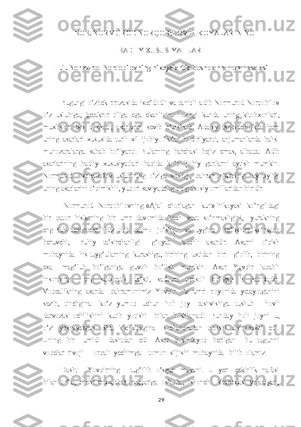 II BOB. NORMUROD NORQOBILOV HIKOYALARINING 
BADIIY XUSUSIYATLARI
II.1. Normurod Norqobilovning hikoyalarida bosh qahramon masalasi
     Bugungi   o‘zbek   prozasida   iste’dodli   va   taniqli   adib   Normurod   Norqobilov
o‘z   uslubiga,   betakror   tiliga   ega   ekanligini   hozirgi   kunda   uning   kitobxonlari,
muxlislari   tan   olishadi,   asarlarini   sevib   o‘qishadi.   Adabiy   tanqidchilikda   ham
uning   asarlari   xususida   turli   xil   ijobiy   fikrlar   bildirilyapti,   anjumanlarda   bahs-
munozaralarga   sabab   bo‘lyapti.   Bularning   barchasi   bejiz   emas,   albatta.   Adib
asarlarining   badiiy   xususiyatlari   haqida   ko‘p   ijobiy   gaplarni   aytish   mumkin.
Normurod     Norqobilov   uslubining   o‘ziga   xosligi,   qahramonlarining   hayotiyligi
u ning  asarlarini o‘qimishli, yuqori saviyadaligining asosiy omillaridan biridir.    
  Normurod     Norqobilovning   «Ajal     chorlagan     kun»   hikoyasi     ko‘ngildagi
bir   qator   hislarning   bir   umr   davomida   hech   vaqt   so‘nmasligini,     yurakning
eng  tub- tubigacha  ildiz  otib  doimo   jo‘shqin  va  uyg‘oq    bo‘lishini  ko‘rsatib
beruvchi,       ruhiy     ta’sirchanligi       g‘oyat       kuchli     asardir.     Asarni     o‘qish
mobaynida   his-tuyg‘ularning   kurashiga,   birining   ustidan   biri     g‘olib,   birining
esa       mag‘lub     bo‘lganiga     guvoh     bo‘lish     mumkin.     Asar     Yovqir     laqabli
insonning         eng     sadoqatli     do‘sti,     sadoqat     timsoli     bo‘lgan     it     haqidadir.
Voqealikning  asarda   qahramonimiz  Yovqir  o‘z  umri  poyonida  yetayotganini
sezib,     tinchgina       ko‘z     yumoq     uchun     holi     joy       tashvishiga     tushub         hovli
darvozasi   ochilishini     kutib    yotishi       bilan     boshlanadi.     Bunday     holi     joyni     u,
o‘zi     yashayotgan       shu     kichkinagina       shaharchadan     topishi     amrimaxol     edi.
Uning     bir       umidi       dashtdan     edi.     Asar     boshidayoq     berilgan       bu     tugunni
voqelar  rivoji      orqali  yechimga    tomon  siljishi  mobaynida   bilib  olamiz.  
         Dasht   -     Yovqirning         tug‘ilib     o‘sgan     makoni.    U    yer       erkinlik     nafasi
bilan  to‘la,  mehr  muxabbat   nurlariga  oshufta,  ishonch    shabodasi  yeladigan,
29 