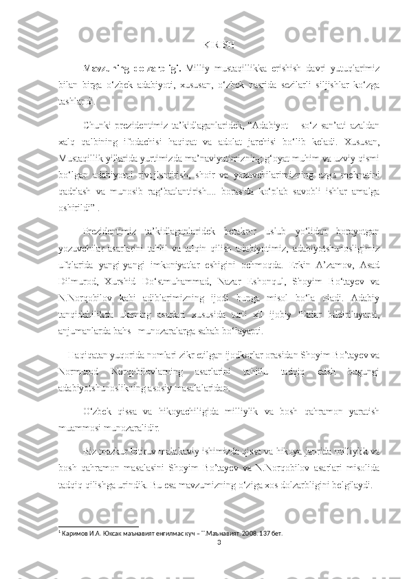 KIRISH
Mavzuning   dolzarbligi.   Milliy   mustaqillikka   erishish   davri   yutuqlarimiz
bilan   birga   о‘zbek   adabiyoti,   xususan,   о‘zbek   nasrida   sezilarli   siljishlar   kо‘zga
tashlandi.
Chunki   prezidentimiz   ta’kidlaganlaridek,   “Adabiyot   –   sо‘z   san’ati   azaldan
xalq   qalbining   ifodachisi   haqiqat   va   adolat   jarchisi   bо‘lib   keladi.   Xususan,
Mustaqillik yillarida yurtimizda ma’naviyatimizning g‘oyat muhim va uzviy qismi
bо‘lgan   adabiyotni   rivojlantirish,   shoir   va   yozuvchilarimizning   ezgu   mehnatini
qadrlash   va   munosib   rag‘batlantirish....   borasida   kо‘plab   savobli   ishlar   amalga
oshirildi” 1
. 
Prezidentimiz   ta’kidlaganlaridek   betakror   uslub   yо‘lidan   borayotgan
yozuvchilar   asarlarini   tahlil   va   talqin   qilish   adabiyotimiz,   adabiyotshunosligimiz
ufqlarida   yangi-yangi   imkoniyatlar   eshigini   ochmoqda.   Erkin   A’zamov,   Asad
Dilmurod,   Xurshid   Dо‘stmuhammad,   Nazar   Eshonqul,   Shoyim   Bо‘tayev   va
N.Norqobilov   kabi   adiblarimizning   ijodi   bunga   misol   bо‘la   oladi.   Adabiy
tanqidchilikda   ularning   asarlari   xususida   turli   xil   ijobiy   fikrlar   bildirilayapti,
anjumanlarda bahs –munozaralarga sabab bо‘layapti. 
    Haqiqatan yuqorida nomlari zikr etilgan ijodkorlar orasidan Shoyim Bo’tayev va
Normurod   Norqobilovlarning   asarlarini   tahlilu   tadqiq   etish   bugungi
adabiyotshunoslikning asosiy masalalaridan.
О‘zbek   qissa   va   hikoyachiligida   milliylik   va   bosh   qahramon   yaratish
muammosi munozaralidir.
Biz mazkur bitiruv malakaviy ishimizda qissa va hikoya janrida milliylik va
bosh   qahramon   masalasini   Shoyim   Bo’tayev   va   N.Norqobilov   asarlari   misolida
tadqiq qilishga urindik. Bu esa mavzumizning о‘ziga xos dolzarbligini be l gilaydi.
1
  Каримов И.А. Юксак маънавият енгилмас куч – Т.Маънавият. 2008. 137 бет.
3 