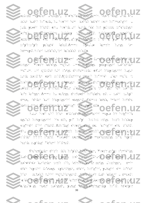 sadoqat  maysalari   unadigan,    dilxiralikdan  holi  zamin.  Dasht  istagi  unda  shu
qalar   kuchli  bo‘lsada,  bu  hovlini  ham    tashlab  ketishi  oson  bo‘lmasligini    u
juda     yaxshi     bilardi :   -«Bu     hovlida   uni     kunda     ikki     bor     yaloqqa     to‘kiladigan
xo‘rak     emas,   tiyrakkina     bolakay     tutib     turadi.   Bolakayning     qarashlari
kattalarinikiga     sira       o‘xshamaydi,   g‘oyat     beg‘ubor.   It     uning     yuzi-   ko‘zidan
to‘yib-to‘yib     yalagisi     keladi.Ammo     Oysuluv     kampir     bunga     izn
bermaydi.Bolani  turtkilab, itni  kaltaklab  qoladi» .     
                      Chin     va     beg‘ubor       mexrni     uning     dum-dumaloq       qora     ko‘zlaridan
topgan       Yovqir     ketishga     majbur.     Umri     poyoniga       yetayotgani     tushlaridan
ma’lum.   Uni   ajdodlar   ruhi   o‘ziga   chorlamoqda :   -«Kuni   bitayotganini   bugun
tunda   tasodifan   sezib   qoldi.Ajdodlarining   timsoli    bo‘lmish     ulkan   malla     it
boshida     yulduzlr     g‘ujg‘on     o‘ynagan     tepalikda     cho‘nqayib     uzoq     va     uzoq
uvladi.  Uni     yonig    chorladi.Yovqur    ulkan    bu    malla    itni    ilgari     ham     tushida
ko‘p   ko‘rgan. Ammo   bu   safarga   chorlavchi    bo‘lakcha   edi. U   tushi      tufayli
emas,       ichdan     kuni     bitayotganini     sezgandi.   Ketmoq     kerak,     imkoni     boricha
tezroq. Biroq  vidolashmasdan  ketmog‘i  ham  qiyin  edi» .  
      Butun   hovli   ahli   bilan     vidolashar    ekan     tanini   mayus   bir   horg‘inlik
egallab   borayotganini     his   etib,   yo‘l    bo‘yi       bot-bot    ortiga     boqib   bolakay
sog‘inchi  dilini  o‘rtardi. Atrofdagi  shovqin  siron  esa    ko‘ngilni  xira   qilardi.
Shu     tariqa     bir     maromda       yo‘rtib     borarkan   istirobli,     alamli       kunlar     ko‘z
oldidan     bir-bir     o‘tardi.     Yozuvchi     asarda,     uning     mashaqqatiga     to‘la     hayoti
haqida  quyidagi  fikrlarni  bildiradi.  
         Shaharchadan  chiqib   dala  bo‘ylab  borar  ekan,  Yovqir  go‘yo  o‘tmishiga
duch     kelganday       turgan     yerida     tosh     qotdi.     Chunki     duch     kelgani     uni
tashvishsiz     kunlardan     tortib     olib,     iztirobli     kunlar   qariga     uloqtirgan,         emin
erkin   hayotini   do‘zaxga     aylantirgan,   erkini,   borlig‘ini,   yuragini   sim   to‘rlari
bilan     qafaslab  ruhini  majruhlangandi.  Biroq  hozir  duch  kelgani  u  emasdi :
-«Ikki   mashina   sig‘arli   yog‘och   ko‘prik   ustida yukxonasi   ochiq   turgan   qizil
«Jiguli»   ga     nazari     tushgach,     yuragi     andak   sirqiragnday     bo‘ldi.   Beixtiyor
30 