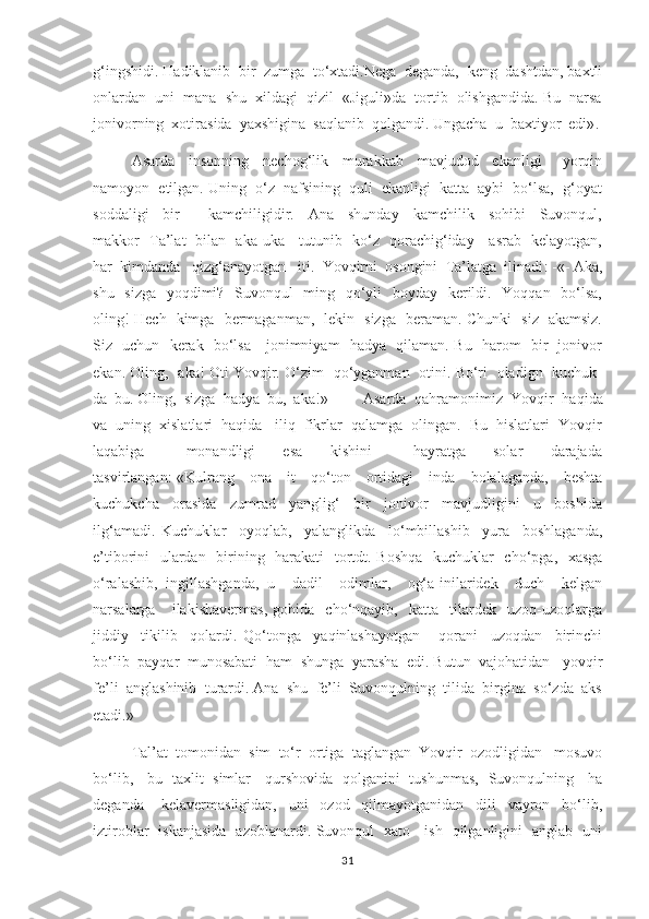 g‘ingshidi. Hadiklanib  bir  zumga  to‘xtadi.Nega  deganda,  keng  dashtdan, baxtli
onlardan  uni  mana  shu  xildagi  qizil  «Jiguli»da  tortib  olishgandida. Bu  narsa
jonivorning  xotirasida  yaxshigina  saqlanib  qolgandi. Ungacha  u  baxtiyor  edi» .  
      Asarda     insonning     nechog‘lik     murakkab     mavjudod     ekanligi       yorqin
namoyon  etilgan. Uning  o‘z  nafsining  quli  ekanligi  katta  aybi  bo‘lsa,  g‘oyat
soddaligi     bir         kamchiligidir.     Ana     shunday     kamchilik     sohibi     Suvonqul,
makkor   Ta’lat   bilan   aka-uka     tutunib   ko‘z   qorachig‘iday     asrab   kelayotgan,
har  kimdanda   qizg‘anayotgan   iti.  Yovqirni  osongini  Ta’latga  ilinadi :  -«- Aka,
shu   sizga    yoqdimi? -Suvonqul   ming   qo‘yli    boyday   kerildi.-  Yoqqan   bo‘lsa,
oling! Hech   kimga   bermaganman,   lekin   sizga   beraman. Chunki   siz   akamsiz.
Siz   uchun   kerak   bo‘lsa     jonimniyam   hadya   qilaman. Bu   harom   bir   jonivor
ekan. Oling,   aka! Oti Yovqir. O‘zim   qo‘yganman   otini. Bo‘ri   oladign   kuchuk-
da  bu. Oling,  sizga  hadya  bu,  aka!»         Asarda  qahramonimiz  Yovqir  haqida
va  uning  xislatlari  haqida   iliq  fikrlar  qalamga  olingan.  Bu  hislatlari  Yovqir
laqabiga       monandligi     esa     kishini       hayratga     solar     darajada
tasvirlangan :- « Kulrang     ona     it     qo‘ton     ortidagi     inda     bolalaganda,     beshta
kuchukcha     orasida     zumrad     yanglig‘     bir     jonivor     mavjudligini     u     boshida
ilg‘amadi.   Kuchuklar     oyoqlab,     yalanglikda     lo‘mbillashib     yura     boshlaganda,
e’tiborini   ulardan   birining   harakati   tortdt. Boshqa    kuchuklar    cho‘pga,   xasga
o‘ralashib,   ingillashganda,   u     dadil     odimlar,     og‘a-inilaridek     duch     kelgan
narsalarga       ilakishavermas,   gohida     cho‘nqayib,    katta     tilardek    uzoq-uzoqlarga
jiddiy     tikilib     qolardi.   Qo‘tonga     yaqinlashayotgan       qorani     uzoqdan     birinchi
bo‘lib  payqar  munosabati  ham  shunga  yarasha  edi. Butun  vajohatidan   yovqir
fe’li  anglashinib  turardi. Ana  shu  fe’li  Suvonqulning  tilida  birgina  so‘zda  aks
etadi. » 
     Tal’at  tomonidan  sim  to‘r  ortiga  taglangan  Yovqir  ozodligidan   mosuvo
bo‘lib,     bu   taxlit   simlar     qurshovida   qolganini   tushunmas,   Suvonqulning     ha
deganda       kelavermasligidan,     uni     ozod     qilmayotganidan     dili     vayron     bo‘lib,
iztiroblar   iskanjasida   azoblanardi. Suvonqul   xato     ish   qilganligini   anglab   uni
31 