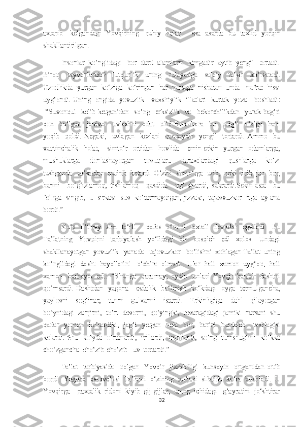 axtarib     kelgandagi   Yovqirning     ruhiy   holati       esa   asarda   bu   taxlid   yorqin
shakllantirilgan. 
        Insonlar  ko‘nglidagi   bor  dard  alamlarni  kimgadir  aytib  yengil   tortadi.
Biroq     hayvonlarchi?   Tutqunlik     uning     ruhiyatiga     salbiy     ta’sir     ko‘rsatadi.
Ozodlikda  yurgan   ko‘ziga   ko‘ringan   har   narsaga  nisbatan   unda    nafrat   hissi
uyg‘ondi. Uning   ongida   yovuzlik     vaxshiylik   illatlari   kurtak   yoza     boshlаdi :
-“Suvonqul     kelib-ketganidan     so‘ng     erksizlik     va     bekorchilikdan     yurak-bag‘ri
qon     bo‘lgan     jonivor     uvlashni     odat     qildi.Bora-bora     bu     qilig‘i     o‘ziga     ham
yoqib     qoldi.   Negaki,     uvlagan     kezlari     qandaydir     yengil     tortardi.   Ammo     bu
vaqtinchalik     holat,       simto‘r     ortidan     hovlida       emin-erkin     yurgan     odamlarga,
mushuklarga     donlashayotgan     tovuqlaru     daraxtlardagi     qushlarga     ko‘zi
tushganda   to‘satdan  qutirib  ketardi. O‘zini  simto‘rga  urib,  neki  tirik  jon  bor,
barini     bo‘g‘izlamoq,   tishlamoq     qasdida     irg‘ishlardi,   sakrardi.Sekin-asta     bu
fe’liga   singib,   u   sirkasi   suv   ko‘tarmaydigan, jizzaki,   tajavvuzkor   itga   aylana
bordi.”
Ko‘p     o‘tmay     sim     to‘rli         qafas     o‘rnini     taxtali     devorlar     egalladi.     Bu
Ta’latning     Yovqirni     tarbiyalash     yo‘lidagi     bir     bosqich     edi     xolos.     Undagi
shakllanayotgan  yovuzlik   yanada   tajovuzkor   bo‘lishni  xohlagan Ta’lat  uning
ko‘nglidagi   dasht   hayollarini     o‘chira   olmadi.   Ular   hali   xamon   uyg‘oq,   hali
xamon   barhayot  edi : -“Shunga   qaramay,  oydin  tunlari  Yovqir  baribir  dashtni
qo‘msardi. Dashtdan   yagona     esdalik   bo‘lmish   ko‘kdagi   oyga   termulgancha,
yaylovni     sog‘inar,     tunni     gulxanni     istardi.     Erkinligiga     dahl     qilayotgan
bo‘ynidagi  zanjirni,  to‘rt  devorni,  qo‘yingki,  tevaragidagi  jamiki  narsani  shu
qadar     yomon    ko‘rardiki,   jag‘i     yetgan   neki    bor,    barini    burdalab      tashlagisi
kelardi. Shu   ko‘yda   o‘rtanardi,   irillardi,   ingillardi,   so‘ng   tumshug‘ini   ko‘kka
cho‘zgancha  cho‘zib-cho‘zib   uv  tortardi.”
         Ta’lat     tarbiyasida     qolgan     Yovqir     jizzakiligi     kunsayin     ortganidan-ortib
bordi.  Yagona  qarovchisi  Ta’latni  o‘zining  xo‘jasi  sifatida  ko‘ra  boshladi.  U
Yovqirga    paxtalik  ridoni  kiyib  gij-gijlar,  uning  ichidagi   g‘ayratini  jo‘shtirar
32 