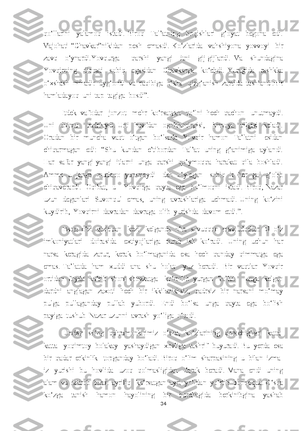 qo‘llarini     yalamoq     istadi.   Biroq     Tal’atning     boqishlari     g‘oyat     begona     edi.
Vajohati   “Chavkar”nikidan     pesh     emasdi.   Ko‘zlarida     vahshiyona     yovvoyi     bir
zavq     o‘ynardi.Yovqurga       qarshi     yangi     itni     gij-gijlardi.   Va     shundagina
Yovqirning     diqqati     sobiq     egasidan     Chavkvrga     ko‘chdi.   Yuragida     rashkka
o‘xshash  nimadir  uyg‘ondi  va  raqibiga  o‘sha   qizg‘anish  zaptida  tashlandi.Bir
hamladayoq  uni  tap  tagiga  bosdi”.
       Itdek  vafodar     jonzot     mehr  ko‘rsatgan  qo‘lni  hech  qachon   unutmaydi.
Uni     doimo       qadrlaydi.   Uni     havfdan     ogohlantirgisi,       himoya     qilgisi     keladi.
Oradan     bir     muncha     vaqt     o‘tgan     bo‘lsada     Yovqir     hamon     Ta’latni       esidan
chiqarmagan    edi :   -“Shu    kundan    e’tibordan     Tal’at     uning     g‘animiga     aylandi.
Har   safar   yangi-yangi   itlarni   unga   qarshi   qo‘ymoqqa   harakat   qila   boshladi.
Ammo   u   janga   mutlaqo   yaramaydi     deb   o‘ylagan     sobiq   it   har   gal   g‘olib
chiqaverardi.   Oqibat,   u     Yovqirga   qayta   ega   bo‘lmoqni    istadi. Biroq, Nazar
uzun    deganlari     Suvonqul     emas,     uning     avrashlariga     uchmadi.   Uning     ko‘zini
kuydirib,  Yovqirni  davradan  davraga  olib  yurishda  davom  etdi.”.
   Inson  o‘zi  qiziqqan   kezi   kelganda  o‘ta  sovuqqon  mavjudoddir.  U  o‘z
imkoniyatlari       doirasida       extiyojlariga     qarab     ish     ko‘radi.     Uning     uchun     har
narsa   keragida   zarur,    kerak     bo‘lmaganida   esa    hech     qanday    qimmatga    ega
emas.   Ta’latda    ham    xuddi     ana    shu     holat       yuz    beradi.    Bir     vaqtlar    Yovqir
ortidan  foyda  ko‘rib  shoni-shovkatga    ko‘milib   yurgan  Ta’lat       unga  kelgan
dardni    anglagan   zaxoti    hech   bir   ikkilanishsiz,   qadrsiz   bir   narsani    mo‘may
pulga     pullaganday     pullab     yubordi.     Endi     bo‘lsa     unga     qayta     ega     bo‘lish
payiga  tushub  Nazar uzunni  avrash  yo‘liga  o‘tadi.    
        Undan   so‘ng   qahramonlarimiz   o‘sha,   ko‘zlarining   qorachig‘lari   katta-
katta   yoqimtoy  bolakay   yashaydigan  xovliga  tashrif  buyuradi. Bu  yerda  esa
bir  qadar  erkinlik   topganday  bo‘ladi. Biroq  o‘lim  sharpasining  u  bilan  izma-
iz     yurishi     bu     hovlida     uzoq     qolmasligidan     darak     beradi.   Mana     endi     uning
alam  va  iztirob  bilan  ayriliq   ko‘rsatgan  ayri  yo‘ldan  yo‘rtib  bormoqda. O‘sha
ko‘zga     tanish     hamon     hayolining     bir     burchagida     berkinibgina     yashab
34 