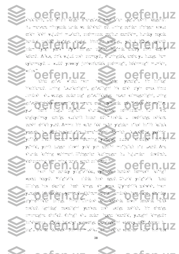 shakllanib,  ular  chiqib  kelgan  changalzor  rangi  bilan  uyg‘unlashib   ketgandi.
Bu  manzara  nihoyatda  tunda  va  dahshatli  edi. Uning  qaridan  o‘pirgan  sovuq
epkin   kishi   vujudini   muzlatib,   qochmoqqa   majbur   etardikim,   bunday   paytda
bandasi     toshlar     bag‘riga     singisi,     biror-bir     archaga,     yohud     butaga     aylanib
odam     oyog‘i     yetishi     qiyin     bo‘lgan     tog‘lar     bag‘rida     abadiy     qolib     ketgisi
kelardi.  Afsus,  tirik  vujud  tosh  qotmaydi,  shuningdek,  archa-yu  butaga  ham
aylanmaydi. U   xuddi   yovvoyi   jonivorlardek   qochmog‘i,   bekinmog‘i   mumkin,
xolos.”  
       Tabiat     go‘zal     xilqat.   Inson       ham       unig       yaratig‘i,     Bir     bo‘lagi
hisoblanadi.   Uning   fusunkorligini,   go‘zalligini   his   etish   qiyin   emas. Biroq
Jondosh    shu  vaqtga   qadar  tog‘   go‘zalliklariga    nazar   solmaganligini,  uning
go‘zalligini  his  etmaganligini     mana  endi  tuymoqda   edi. Yohud   bir  mo‘jiza
yuz       berib       bugun     tog‘lar         shunda     ko‘rk       ochmoqdami.   Buni       sira
anglayolmay       atrofga       suqlanib     boqar       edi :-“Boshda     u       ovchilarga     oshkora
qarshi   chikib yurdi. Ammo   bir   safar   ikki   nafar   yigitdan   o‘lasi   bo‘lib   kaltak
yegach,     bu     xatti-harakati   g‘irt     bema’niligini     faxmlab       kurashning     yashirin
yo‘liga     o‘tdi.   Panadan     turib     ularning     yuragiga     qutqu       soladigan     bo‘ldi,
ya’niki,     yonib     turgan     olovni     yoki     yon     atrofni     mo‘ljallab     o‘q     uzardi.   Ana
shunda     ko‘ring     vahimani.   O‘tirganlar     kutilmagan     bu     hujumdan       dovdirab,
sichqonning  inini  ming  tanga  sanab qolishardi.”  
       Inson   har   qanday   yolg‘izlikka,   ayriliqga    bardosh   bermasin    ko‘ngli
xasrat     istaydi.     Yolg‘izlik         oldida     bosh     egadi.   Chunki     yolg‘izlik       faqat
Ollohga   hos     ekanligi       hech     kimga     sir     emas.   Qiyinchilik   tashvish,   inson
yuragini   ich-ichidan     yemiradi.   Qahramonimiz     Jondosh     ham     ana     shunday
qiyinchiliklar       to‘riga       ilindi :-“Jondosh     shu     ketishda     dovon     tepasida     nafas
rostladi.   Egnidagi     paxtaligini     yapisqa     tosh     ustiga     tashlab,     bir     chetiga
omonatgina    cho‘kdi.  Ko‘ngli     shu     qadar       hasrat     istardiki,    yuragini     kimgadir
bo‘shatmoq    o‘yida  beixtiyr   yonveriga  alanglaganini  sezmay  qoldi. Ammo  bu
tog‘u  toshda   dardkash  topmoq  mushkul  edi. Toshlar  saltanati   butun  borliqqa
38 