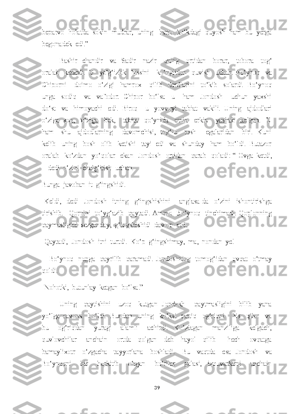beparvo  holatda  sokin  mudrar,  uning   hatto  ko‘kdagi  quyosh  ham  bu  yerga
begonadek  edi.”
     Bashir    chandir      va   Sadir     nazir     uning     ortidan     borar,     tobora     tog‘
oralab   ketardi.  U   yolg‘izlik   hissini    ko‘nglidan   quvish   uchun  Bo‘ynoq   va
Chiporni    doimo   o‘zigi   hamrox    qilib   dardlarini   to‘kib   solardi.  Bo‘ynoq
unga   sodiq    va   vafodor.  Chipor   bo‘lsa   u    ham   Jondosh    uchun   yaxshi
do‘st   va   himoyachi   edi.  Biroq    u   yovvoyi   tabiat   vakili.  Uning   ajdodlari
o‘ziga  xon,   o‘ziga   bek,    tabiat   qo‘ynida   emin   erkin    yashab   kelgan.   U
ham      shu     ajdodlarning       davomchisi,    tog‘-u     tosh       egalaridan     biri.   Kuni
kelib   uning   bosh   olib   ketishi   tayi  edi   va   shunday   ham   bo‘ldi.  Butazor
oralab   ko‘zdan   yo‘qolar   ekan   Jondosh   ortidan   qarab   qoladi :-“-Ovga  ketdi,
-  dedi  o‘zini  chalg‘itish  uchun. 
Bunga  javoban  it  g‘ingshidi. 
-Keldi,-   dedi     Jondosh     itning     g‘ingshishini       anglasa-da     o‘zini     ishontirishga
tirishib. –Qornini   to‘yg‘azib   qaytadi. Ammo   Bo‘ynoq   tinchimadi. Qoplonning
qaymasligini  sezganday,  g‘ingshishidi  davom  etdi. 
-Qaytadi,- Jondosh  itni  turtdi.- Ko‘p  g‘ingshimay,  ma,  nondan  ye! 
     Bo‘ynoq   nonga   qayrilib    qaramadi. Jondoshning    tomog‘idan    ovqat     o‘tmay
qoldi. 
-Nohotki,  butunlay  ketgan  bo‘lsa!”
Uning     qaytishini      uzoq     kutgan   Jondosh       qaytmasligini      bilib     yana
yo‘lga  ravona   bo‘ldi.  Bundan   uning   ko‘ksi  qattiq   og‘riqni    his   qilar   va
bu       og‘riqdan       yuragi       alamli       achirdi.     Ko‘zlagan       manziliga       kelgach,
quvlovchilar       anchain       ortda     qolgan     deb     hayol     qilib         hech       ovqatga
bamaylixotr     o‘zgacha     tayyorlana     boshladi.     Bu     vaqtda     esa   Jondosh     va
Bo‘ynoqni       bir       hurkitib       o‘tgan       bo‘rilar       galasi,     izquvarlarni       anchain
39 