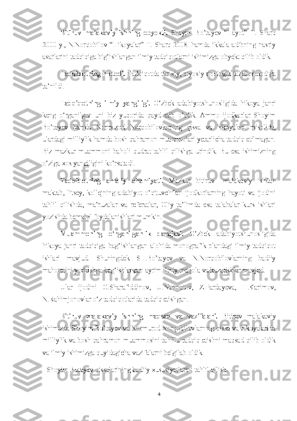 Bitiruv   malakaviy   ishning   obyekti.   Shoyim   Bo’tayev   “Hayot”   T.   Sharq
2000 y., N.Norqobilov “Hikoyalar” T. Sharq 2008. hamda ikkala adibning nasriy
asarlarini tadqiqiga big‘ishlangan ilmiy tadqiqotlarni ishimizga obyekt qilib oldik.
Tadqiqotning metodi.  Tadqiqotda tarixiy, qiyosiy tipologik tahlil metodiga
ta’nildi.
Tadqiqotning   ilmiy   yangiligi.   О‘zbek   adabiyotshunosligida   hikoya   janri
keng   о‘rganilgan   uni   biz   yuqorida   qayd   etib   о‘tdik.   Ammo   ijodkorlar   Shoyim
Bo’tayev   hamda   Normurod   Norqobilovlarning   qissa   va   hikoyalari   misolida,
ulardagi milliylik hamda bosh qahramon muammolari yetarlicha tadqiq etilmagan.
Biz   mazkur   muammoni   baholi   qudrat   tahlil   qilishga   urindik.   Bu   esa   ishimizning
о‘ziga xos yangiligini kо‘rsatadi.
Tadqiqotning   amaliy   ahamiyati.   Mazkur   bitiruv   –malakaviy   ishdan
maktab,   litsey,   kollejning   adabiyot   о‘qituvchilari   ijodkorlarning   hayoti   va   ijodini
tahlil   qilishda,   ma’ruzalar   va   referatlar,   Oliy   ta’limda   esa   talabalar   kurs   ishlari
yozishda bemalol foydalanishlari mumkin.
Muammoning   о‘rganilganlik   darajasi.   О‘zbek   adabiyotshunosligida
hikoya   janri   tadqiqiga   bag‘ishlangan   alohida   monografik   plandagi   ilmiy   tadqiqot
ishlari   mavjud.   Shuningdek   SH.Bo’tayev   va   N.Norqobilovlarning   badiiy
mahoratini yoritishga bag‘ishlangan ayrim ilmiy maqola va kuzatishlar mavjud.
Ular   ijodini   O.Sharafiddinov,   U.Normatov,   Z.Pardayeva,   H.Karimov,
N.Rahimjonovlar о‘z tadqiqotlarida tadqiq etishgan.
Bitiruv   malakaviy   ishning   maqsad   va   vazifalari.   Bitiruv   malakaviy
ishimizda Shoyim Bo’tayev va Normurod Norqobilovlarning qissa va hikoyalarida
milliylik va bosh qahramon muammosini tahlilu tadqiq etishni maqsad qilib oldik
va ilmiy ishimizga quyidagicha vazifalarni belgilab oldik.
- Shoyim Butayev qissalarining badiiy xususiyatlarini tahlil qilish.
4 