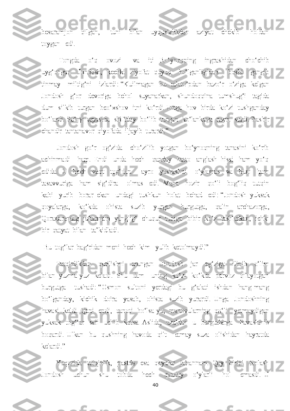 besaramjon       qilgan,         tuni       bilan       uyqusizlikdan       aziyat       chekib         holdan
toygan   edi.  
         Tongda       o‘q       ovozi         va       iti     Bo‘ynoqning       ingrashidan       cho‘chib
uyg‘ongan       Jondosh,     kechki     ziyofat     quyuq       bo‘lganligidan         boshi       gangib
tinmay       miltig‘ni       izlardi :-“Kuilmagan     bu     talato‘pdan     bazo‘r     o‘ziga     kelgan
Jondosh     g‘or     devoriga     behol     suyanarkan,     shundoqqina     tumshug‘i     tagida
dum   silkib   turgan   beo‘xshov   itni   ko‘rdi. Unga   hov   birda   ko‘zi   tushganday
bo‘lardi. So‘ng   tepasida   shiftday   bo‘lib   turgan   ko‘lankaga   razm   soldi. Bashir
chandir  tantanavor  qiyofada  iljayib  turardi.”  
        Jondosh   go‘r   og‘zida    cho‘zilib   yotgan   bo‘ynoqning   tanasini   ko‘rib
achinmadi    ham.  Endi   unda   hech    qanday   hatto   anglash  hissi   ham   yo‘q
edida.  U    hech    vaqt    tog‘dan       ayro    yashashni      o‘ylamas    va    buni    ham
tasavvuriga     ham     sig‘dira       olmas     edi.   Mana     hozir       qo‘li     bog‘liq     tutqin
kabi   yurib   borar  ekan   undagi   tushkun   holat   behad   edi :-“Jondosh  yuksak
qoyalarga,     ko‘kda     ohista     suzib     yurgan     burgutga,     qalin     archazorga,
Qoradaraning   jahannam    yanglig‘   chuqur   tubiga   bibir   ko‘z   tashlarkan,   ichki
bir  qatyat  bilan   ta’kidladi.
-Bu  tog‘lar  bag‘ridan  meni  hech  kim   yulib  ketolmaydi!”   
            Tutqinlikdan      qutilishni      urungan     Jondosh       jar      og‘ziga     ilinib      o‘lim
bilan  yuzma-yuz   keladi.  Shu   dam    uning   ko‘zi   ko‘kda   parvoz   qilayotgan
burgutga       tushadi :-“Osmon     sultoni     yerdagi     bu     g‘alati     ishdan     hang-mang
bo‘lganday,     kichik     doira     yasab,     ohista     suzib     yurardi.   Unga     Jondoshning
havasi   keldi. Qani   endi,   qanoti   bo‘lsa-yu,   manovularning   qo‘li     yetmaydigan
yuksak     tog‘lar     sari     uchib     ketsa.   Aslida,     azaldan     u     burgutlarga       havaslanib
boqardi.   Ulkan     bu     qushning     havoda     qilt       etmay     suza     olishidan     hayratda
kelardi.”  
        Yuqorida   tutqinlik,   pastda   esa   qoyalar   jahannam.  Qay   birini   tanlash
Jondosh       uchun       shu       tobda       hech       qanday       o‘ylarli       hol       emasdi.   U
40 