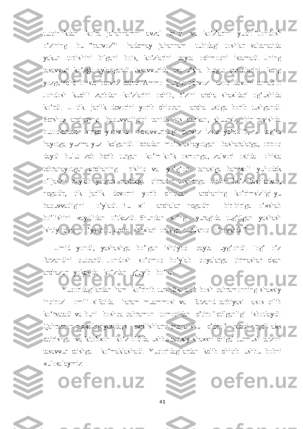 tutqinlikdan    ko‘ra   jahannamni   avzal    bildi    va   ko‘zlarini   yudi :-“Jondosh
o‘zining       bu     “parvoz”i       hademay     jahannam       tubidagi     toshlar     saltanatida
yakun     topishini     bilgani     bois,     ko‘zlarini     qayta     ochmoqni     istamadi.   Uning
tasavvuri   ko‘zga   aylangandi. Tasavvurida   esa   o‘sha   burgut   qanotlarini     keng
yozganicha  ohista  parvoz  etardi. Ammo  burgut  parvozi   uzoq  davom  etmadi...
Jondosh     kuchli     zarbdan     ko‘zlarini     ochib,     o‘zini     archa     shaxldari     og‘ushida
ko‘rdi.   U   tik     jarlik   devorini   yorib   chiqqan       archa   ustiga   borib   tushgandi.
Sershox   archaning     baquvvatligini   tanida   his   etarkan,   shuursiz     bir   ravishda
butoqlardan     biriga   yopishdi.   Tasavvuridagi   parvoz   izsiz   yo‘qolib,   u     tag‘in
hayotga  yuzma-yuz   kelgandi. Tepadan  mo‘ralashayotgan   basharalarga,  oppoq
daydi     bulut     zeb     berib     turgan       ko‘m-ko‘k     osmonga,     zalvori     ostida       ohista
tebranayotgan     archaning         pishiq     va       yo‘g‘on       tanasiga     bamisoli     yuhodek
o‘ljasini    poylab   yotgan   pastdagi      qirrador   toshlarga   bir-bir   ko‘z   tashlarkan,
negadir,     tik     jarlik     devorni     yorib     chiqqan       archaning     ko‘rimsizligi-yu
baquvvatligini       o‘yladi.   Bu     xil       archalar     negadir         bir-biriga     o‘xshab
bo‘lishini     xayolidan     o‘tkazdi.   Shundan     so‘ng       yuragida     tug‘ilgan     yashash
ishtiyoqiga   bo‘ysunib,  archa  shoxlari  orasiga  tuzukroq   o‘rnashdi.”  
      Umid   yondi,   yashashga   bo‘lgan   ishtiyoq    qayta    uyg‘ondi.  Tog‘   o‘z
farzandini   qutqardi.  Jondosh    so‘qmoq   bo‘ylab    qoyalarga    tirmashar   ekan
archazor   yokasida   ko‘zdan   g‘oyib   bo‘ldi. 
Yuqoridagilardan   ham     ko‘rinib   turibdiki   adib   bosh   qahramonning   shaxsiy
inqirozi     omili   sifatida     haram   muammosi   va     farzand   tarbiyasi     asos   qilib
ko‘rsatadi   va   buni     boshqa   qahramon     tomonidan     e’tirof   etilganligi     isbotlaydi.
Qahramon   psixologiyasidagi     evrilishlarni   mana   shu     e’tirofi     nutqi   orqali   aks
ettirishga     va   kitobxon     ko‘z   oldida   ushbu   tarixiy   shaxsni   chigal   turmush   tarzini
tasavvur   etishga     ko‘maklashadi.   Yuqoridagilardan   kelib   chiqib   ushbu   bobni
xulosalaymiz:
41 