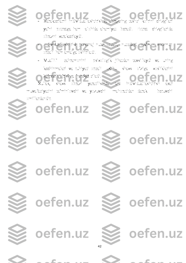 - Xarakterlarni  individuallashtirishda  obrazning  tashqi  ko‘rini  chizgilari
ya’ni     potretga   ham     alohida   ahamiyat     beradi.     Potret     chizgilarida
obrazni  xarakterlaydi.
- Individuallashtirish   personaj   nutqi   orqali,     nutqdagi     ma’no   –   mazmun
orqali  ham amalga oshiriladi. 
- Muallif     qahramonini     psixologik   jihatdan   tavsiflaydi   va   uning
kechinmalari   va   ruhiyati   orqali     ushbu     shaxs     o‘ziga     xosliklarini
ko‘rsatib o‘tishga  harakat qiladi.
Xullas,     shaxs     obrazi     yaratilishida     uni     individuallashtirish     asar
muvafaqiyatini   ta’minlovchi   va   yozuvchi     mahoratidan   darak       beruvchi
omillardandir. 
42 