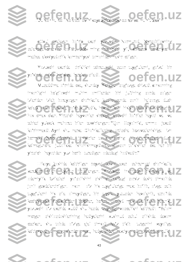 II.2.  Normurod  Norqobilov  hikoyalarida bosh obraz va muhit tasviri
       «Ovul     oralagan     bo‘ri»     asari     yozuvchi     Normurod     Norqobilovning
qalamiga     mansub     bo‘lib,     ikki     ming     beshinchi     yil,     «Sharq»     nashriyoti   -
matbaa  aks siyad orlik  kompaniyasi  tomonidan  nashr  etilgan. 
    Yozuvchi     asarida       tiriklikni     tebratuvchi     qator     tuyg‘ularni,     go‘zal     bir
yo‘sinda  ochib  berishga  harakat  qiladi. 
    Muqaddima  o‘rnida  esa,  shunday   f ikrlarni   qog‘ozga  chizadi. «Insonning
insonligini     belgilovchi     muhim     omillardan     biri     juftining     qorda     qolgan
izlaridan     izlab     borayotgan     cho‘nkalla     kutilmaganda     qonli       halqopga     duch
keladi.  Buni  qaranki,  qo‘rquv,  hadik,  havotir  kabi  hislar  faqat  insonlargagina
hos   emas   ekan. Yirtqich   hayvonlar   sirasiga   kiruvchi   bo‘rilar   hayoti   va     va
tabiati     yuksak     mahorat     bilan     tasvirlangan :-“Qon     Oqyolniki,     ammo       jasadi
ko‘rinmasdi.   Ayni     shu     narsa     Cho‘nkallaning     ortiqcha     bezovtalanishiga       izn
bermasdi.   Nega     deganda,     jonivorlar     to     sherigining       jonsiz     jasadiga       duch
kelmaguncha     judolikka     ishonishmaydi. Bu   xil   qon   to‘kishlar     esa   har   bir
yirtqich   hayotidan  yuz  berib   turadigan  odatdagi  hodisadir.”  
      Hikoya     boshida     keltirilgan     peyzaj     tasviri     asar       qahramoni     cho‘nkalla
x arakteri     bilan       uyg‘un     ifodalangan.     Yozuvchi     insondagi     his   tuyg‘u     va
odamiylik     fazilatlari       yo‘qolishini     qish     chillasidagi     qorsiz     dasht     timsoli da
jonli   gavdalantirilgan.   Inson   -   o‘z   his- tuyg‘ulariga   mast   bo‘lib,   o‘zga   qalb
tuyg‘ularni     his     qila     olmaydigan,     bir     ozgina     yutuqdan     havolanib,     atrofida
kechayotgan     hodisalardan     bexabar,     befarq,     loqayd     mavjudot.   Buni     qaranki,
yozuvchi  o‘z  asarida  xuddi  shu  haqda   quyidagi  voqealikni  keltiradi : -“Salom
mergan     qishloqdoshlarining     hadiyalarini     xushnud     qabul     qilishda     davom
etarkan,     shu     tobda     o‘ziga     ajal     timsoli     ko‘z     tikib       turganini     xayoliga
keltirmasdi. U  maqtovlardan  mast,  hadyalardan  baxtiyor  edi.  Dashtdagi  tulki-
43 