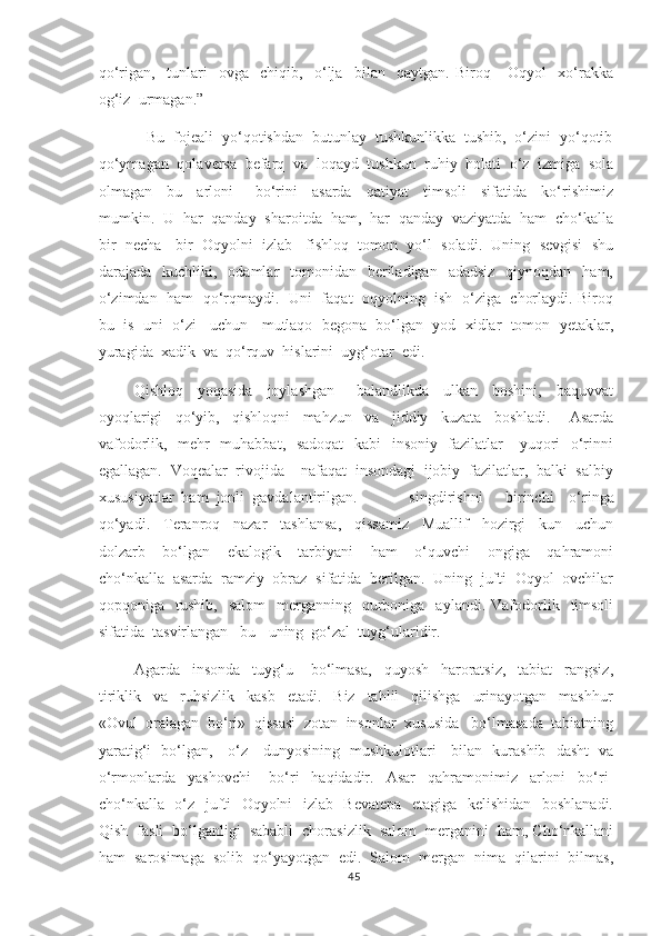 qo‘rigan,     tunlari     ovga     chiqib,     o‘lja     bilan     qaytgan.   Biroq       Oqyol     xo‘rakka
og‘iz  urmagan.”  
           Bu  fojeali  yo‘qotishdan  butunlay  tushkunlikka  tushib,  o‘zini  yo‘qotib
qo‘ymagan  qolaversa  befarq  va  loqayd  tushkun  ruhiy  holati  o‘z  izmiga  sola
olmagan     bu     arloni       bo‘rini     asarda     qatiyat     timsoli     sifatida     ko‘rishimiz
mumkin.  U  har  qanday  sharoitda  ham,  har  qanday  vaziyatda  ham  cho‘kalla
bir  necha   bir  Oqyolni  izlab   fishloq  tomon  yo‘l  soladi.  Uning  sevgisi  shu
darajada    kuchliki,    odamlar     tomonidan     beriladigan   adadsiz    qiynoqdan   ham,
o‘zimdan   ham   qo‘rqmaydi.   Uni   faqat   oqyolning  ish   o‘ziga   chorlaydi. Biroq
bu  is  uni  o‘zi   uchun   mutlaqo  begona  bo‘lgan  yod  xidlar  tomon  yetaklar,
yuragida  xadik  va  qo‘rquv  hislarini  uyg‘otar  edi. 
         Qishloq     yoqasida     joylashgan       balandlikda     ulkan     boshini,     baquvvat
oyoqlarigi     qo‘yib,     qishloqni     mahzun     va     jiddiy     kuzata     boshladi.       Asarda
vafodorlik,   mehr-  muhabbat,   sadoqat    kabi    insoniy   fazilatlar      yuqori   o‘rinni
egallagan.  Voqealar  rivojida    nafaqat  insondagi  ijobiy  fazilatlar,  balki  salbiy
xususiyatlar  ham  jonli  gavdalantirilgan .         singdirishni       birinchi     o‘ringa
qo‘yadi.     Teranroq     nazar     tashlansa,     qissamiz     Muallif     hozirgi     kun     uchun
dolzarb     bo‘lgan     ekalogik     tarbiyani     ham     o‘quvchi     ongiga     qahramoni
cho‘nkalla  asarda  ramziy  obraz  sifatida  berilgan.  Uning  jufti  Oqyol  ovchilar
qopqoniga    tushib,    salom     merganning    qurboniga    aylandi.  Vafodorlik    timsoli
sifatida  tasvirlangan   bu-  uning  go‘zal  tuyg‘ularidir.
       Agarda     insonda     tuyg‘u       bo‘lmasa,     quyosh     haroratsiz,     tabiat     rangsiz,
tiriklik     va     ruhsizlik     kasb     etadi.     Biz     tahlil     qilishga     urinayotgan     mashhur
«Ovul  oralagan  bo‘ri»   q issasi  zotan  insonlar  xususida   bo‘lmasada  tabiatning
yaratig‘i   bo‘lgan,     o‘z     dunyosining   mushkulotlari     bilan   kurashib   dasht   va
o‘rmonlarda     yashovchi       bo‘ri     haqidadir.     Asar     qahramonimiz     arloni     bo‘ri-
cho‘nkalla   o‘z   jufti   Oqyolni   izlab   Bevatepa   etagiga   kelishidan   boshlanadi.
Qish  fasli  bo‘lganligi  sababli  chorasizlik  salom  merganini  ham, Cho‘nkallani
ham  sarosimaga  solib  qo‘yayotgan  edi.  Salom  mergan  nima  qilarini  bilmas,
45 