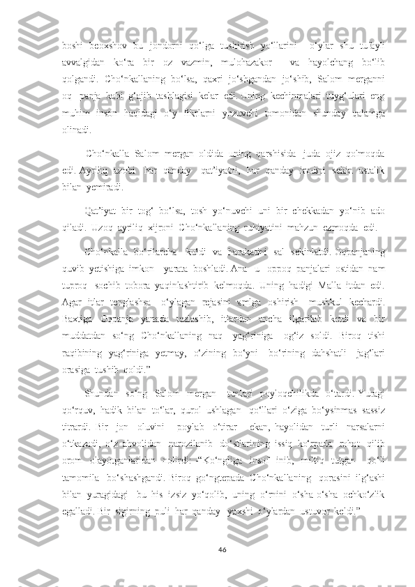 boshi   beoxshov   bu   jondorni   qo‘lga   tushirish   yo‘llarini       o‘ylar   shu   tufayli
avvalgidan     ko‘ra     bir     oz     vazmin,     mulohazakor         va     hayolchang     bo‘lib
qolgandi.  Cho‘nkallaning  bo‘lsa,  qaxri  jo‘shgandan  jo‘shib,  Salom  merganni
oq   panja  kabi  g‘ajib  tashlagisi  kelar  edi. Uning  kechinmalari  tuyg‘ulari  eng
muhim   inson   haqidagi   o‘y- fikrlarni   yozuvchi    tomonidan   shunday   qalamga
olinadi . 
         Cho‘nkalla  Salom  mergan  oldida  uning  qarshisida   juda  ojiz  qolmoqda
edi. Ayriliq   azobi     har   qanday     qat’iyatni,   har   qanday   irodini   sekin   astalik
bilan  yemiradi. 
          Qat’iyat  bir  tog‘  bo‘lsa,  tosh  yo‘nuvchi  uni  bir  chekkadan  yo‘nib  ado
qiladi.  Uzoq  ayriliq  xijroni  Cho‘nkallaning  ruhiyatini  mahzun  ezmoqda  edi .
       Cho‘nkalla   bo‘rilarcha     kuldi   va   harakatini   sal   sekinlatdi. Oqpanjaning
quvib  yetishiga  imkon    yarata  boshladi. Ana   u   oppoq  panjalari  ostidan  nam
tuproq   sochib  tobora  yaqinlashtirib  kelmoqda.  Uning  hadigi  Malla  itdan  edi.
Agar   itlar    tenglashsa      o‘ylagan   rejasini    amlga   oshirish     mushkul    kechardi.
Baxtiga     Oqpanja     yanada     tezlashib,     itlardan     ancha     ilgarilab     ketdi     va     bir
muddatdan    so‘ng    Cho‘nkallaning    naq      yag‘riniga       og‘iz    soldi.     Biroq    tishi
raqibining   yag‘riniga   yetmay,   o‘zining   bo‘yni     bo‘rining   dahshatli      jag‘lari
orasiga  tushib  qoldi.”  
      Shundan     so‘ng     Salom     mergan       tunlari     poyloqchilikda     o‘tardi.   Yuragi
qo‘rquv,  hadik  bilan  to‘lar,  qurol  ushlagan   qo‘llari  o‘ziga  bo‘ysinmas  sassiz
titrardi.   Bir     jon     oluvini       poylab     o‘tirar       ekan,   hayolidan     turli     narsalarni
o‘tkazadi,  o‘z  ahvolidan   narozilanib   do‘stlarining  issiq  ko‘rpada   rohat   qilib
orom     olayotganlaridan     nolirdi :   -“Ko‘ngliga     insof     inib,     miltiq     tutgan       qo‘li
tamomila   bo‘shashgandi. Biroq  go‘ngtepada  Cho‘nkallaning   qorasini  ilg‘ashi
bilan  yuragidagi   bu  his  izsiz  yo‘qolib,  uning  o‘rnini  o‘sha-o‘sha  ochko‘zlik
egalladi. Bir  sigirning  puli  har  qanday   yaxshi  o‘ylardan  ustuvor  keldi.”   
46 