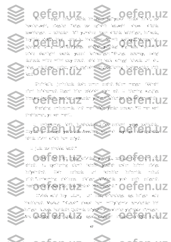          Salom   mergan   obrazi    asarda   bir    qator    qat’iyatsiz     irodasi    bo‘sh,   tez
havolanuvchi,     o‘zgalar     fikriga     tez     og‘ishib     ketuvchi       shaxs       sifatida
tasvirlangan.  U  tabiatdan   fe’li  yumshoq   inson  sifatida  keltirilgan,  bo‘lsada,
boylikka  o‘chlik  hissi    uning  bu  hislatlarini   ko‘mib   tashlaydi. Manmanligi,
tajangligi     uning     muvofaqqiyatiga       erishish     yo‘lidagi     eng     katta     muommoli
to‘siq     ekanligini     asarda     yaqqol     ko‘rsatilgan :-“Shunga     qaramay,     oxirgi
daqiqada  miltiq  milini  atay  titradi.  Ichki  bir  istak   so‘nggi   lahzada  uni   shu
ishga  undadi   va  oqibat,  yirik  qrg‘oshin  Cho‘nkallaning   boshi  ustidan  o‘tib
ketdi. 
          Cho‘nkalla       jonholatda     dasht     tomon     qochdi.   Salom     mergan       ikkinchi
o‘qni     bo‘shatmadi.   Otgani     bilan     tekizishi     qiyin     edi.     U     itlarning     xurujiga
birpas  quloq  tutib   turarkan,  sovuqdan  yorilgan  lablaridan  shu  so‘zlar  uchdi: 
     -  Sheriging   ombortomda. Endi  meni  o‘sha  yerdan  topasan. YO  men  seni
tinchitaman,  yo  sen  meni!.. 
          U       ombortomga       kirib,     burchakdagi     bo‘sh     qoplarni       yerga     tashladida,
Oqyolning     qavatiga     yotib   oldi.   Avvalroq     shu     ish     xayoliga     kelmaganidan
ichida  o‘zini  so‘kib  ham  qo‘ydi. 
     U  juda  tez  pinakka  ketdi.”  
       Otildiki   o‘zi  bilan  birga  ko‘zidagi  yoshi-yu,  tanidagi  ruhini  ham  olib
chiqdi.     Bu     ayriliqning     alamli     istirobi     yirtqich     arslon     bo‘rini     o‘ziga
bo‘ysindirdi.     Oxir     -oqibatda     uni     istiroblar     bo‘ronida     nobud
qildi :-“Jonivorning     qishloqqa       tikilgan     ko‘zlarida     yosh     qotib     qolgandi.
Bechoraning  yuragi  judolikka  bardosh  berolmagandi.”  
          O‘zbek  xalqi  boy    udum,       urf-   odat,  an’analarga    ega   bo‘lgan    xalq
hisoblanadi.   Mazkur     “Kurash”   qissasi     ham     milliyligimiz     ramzlaridan   biri
bo‘lgan   kurash   haqidadir. Qadimda  to‘ylarimiz  povlonlar  yig‘inisiz  o‘tmagan.
Ana     shunday       yig‘inlarda     to‘y     egasi     ataganini     o‘rtaga     tashlaydi.   So‘ng
47 