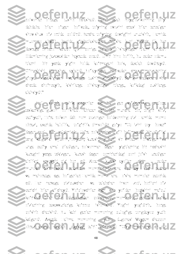 polvonlar     o‘rtaga       tushib     belashadi.   Obro‘     talab     Boyg‘ozixonning     to‘yi
dabdaba       bilan       o‘tgan       bo‘lsada,     to‘yning     ovozini     ertasi     bilan     tarqalgan
shov-shuv   o‘z  ortida   qoldirdi. Barcha  to‘yning   dovrig‘ini  unutishib,  Hamida
muommo     ahvoli       haqida     g‘iybatlashadilar:   -“O‘sha     kuni     Yovqir     ilk     bor
davraga     ro‘baro‘     keladi.     Qizil     qoniga     belanib     olishayotgan     itlarni     ko‘radi.
Odamlarning  jazavasidan  hayratda  qotadi.  Umri  bino  bo‘lib,  bu  qadar  odamu
itlarni       bir     yerda     yig‘in     holda     ko‘rmagani     bois,     dastlab     dovdiraydi.
G‘ingshishi     ingrashga     aylandi.   Bo‘layotgan     hodisadan     emas,     manzaraning
g‘oyat     xunukligidan       vahimaga     tushib     g‘ingshiydi.   So‘ng     itoatkorana     bir
chetda     cho‘nqayib,     kishilarga     olishayotgan     itlarga,     ko‘kdagi     qushlarga
alahsiydi.” 
       Hol       so‘rab       eshik     qoqonlar     esa     bu       gap     so‘zlarning       mutloqa
teskarisiga     guvoh       bo‘lishadi.   Tabiatan     fe’li     bir     muncha       tor,     to‘g‘ri     so‘z,
qat’iyatli,  To‘ra  polvon  deb   nom  qozongan  poldvonning  qizi  Hamida   momo
obrazi,     asarida     halollik,       to‘g‘rilik     timsolidir     go‘yo     “Ot     izini     toy       bosar”
degan  naql    bor   xalqimizda.  To‘ra  polvonning  o‘g‘li  bo‘lmasada   bir  o‘g‘ligi
teng   kelgulik    vijdonli,  oriyatli,  kurashning  bor    sir  sinoatini   biladigan   va
unga     qat’iy     amal     qiladigan,     polvonman     degan       yigitlarning     bir     nechasini
kuragini    yerga   tekizgan,      kurash    degan     tomirlaridagi    qoni    jo‘sh     uradigan
alplikni      sevuvchi     qizi     bor       edi.   Zotan         kurash    ayollar      uchun      u     qadar
munosib   bo‘lmasada    qadimdan   momolarimiz   ana   shunday    kuch-  qudrat
va   mahoratga   ega   bo‘lganlar. Hamida  momo   ana    o‘sha   momolar   qatorida
edi.     Har       narsaga       qiziquvchan         va       talabchan       inson       zoti,     borliqni     o‘z
qarichi   bilan   o‘lchaydi.  Yo‘qlovchilar   ham   shu   yo‘ldan    borishini   ma’qul
ko‘rishdi.     Ular       o‘z       bilganlaridan       qolishmadi,     momoning       gapidan      ko‘ra
o‘zlarining       tasavvurlariga     ko‘proq       ishonishdi.     Yog‘ni       yog‘dirib,       borga
qo‘shib   chatishdi.  Bu   kabi   gaplar   momoning   qulog‘iga   tongdayoq   yutib
kelgandi.     Asarda     Halima     momoning           yaqin     dugonasi   Mayram   chaqqon
obrazi   asarda     dastlab       quyidagi   ta’rif   keltiriladi : -“O‘ng‘ir   keng   va   chuqur
48 