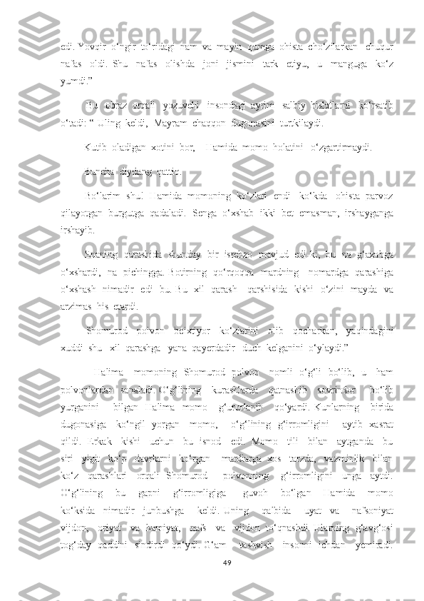 edi. Yovqir  o‘ngir  to‘ridagi  nam  va  mayin  qumga  ohista  cho‘zilarkan   chuqur
nafas     oldi.   Shu     nafas     olishda     joni     jismini     tark     etiyu,     u     manguga     ko‘z
yumdi.”
        Bu   obraz  orqali   yozuvchi   insondagi  ayrim   salbiy  hislatlarni   ko‘rsatib
o‘tadi :-“-Uling  keldi,- Mayram  chaqqon  dugonasini  turtkilaydi.
        -Kutib  oladigan  xotini  bor, -  Hamida  momo  holatini   o‘zgartirmaydi.
        -Buncha  diydang  qattiq. 
        -Bo‘larim  shu!- Hamida  momoning  ko‘zlari  endi   ko‘kda   ohista  parvoz
qilayotgan  burgutga  qadaladi.- Senga  o‘xshab  ikki  bet  emasman,  irshayganga
irshayib.
         Enaning  qarashida  shunday  bir  istehzo  mavjud  edi-ki,  bu  na  g‘azabga
o‘xshardi,   na   pichingga. Botirning   qo‘rqoqqa   mardning     nomardga   qarashiga
o‘xshash    nimadir   edi   bu. Bu   xil   qarash     qarshisida   kishi    o‘zini   mayda   va
arzimas  his  etardi.
       Shomurod     polvon     beixtiyor     ko‘zlarini     olib     qocharkan,     yaqindagini
xuddi  shu   xil  qarashga   yana  qayerdadir   duch  kelganini  o‘ylaydi.”  
                    Halima     momoning   Shomurod   polvon     nomli   o‘g‘li   bo‘lib,   u     ham
polvonlardan     sanaladi.  O‘g‘lining     kurashlarda      qatnashib      sovrindor         bo‘lib
yurganini         bilgan     Halima     momo       g‘ururlanib       qo‘yardi.   Kunlarning       birida
dugonasiga     ko‘ngil   yorgan     momo,       o‘g‘lining   g‘irromligini       aytib   xasrat
qildi.   Erkak     kishi     uchun     bu   isnod     edi.   Momo     tili     bilan     aytganda     bu
siri   yigit   ko‘p   davrlarni   ko‘rgan    mardlarga  xos   tarzda,   vazminlik   bilan
ko‘z     qarashlari     orqali   Shomurod         polvonning       g‘irromligini     unga     aytdi.
O‘g‘lining       bu       gapni       g‘irromligiga         guvoh       bo‘lgan       Hamida       momo
ko‘ksida     nimadir     junbushga       keldi.   Uning       qalbida       uyat     va       nafsoniyat
vijdon,     oriyat     va   hamiyat,     nafs     va     vijdon   to‘qnashdi. Ularning   g‘avg‘osi
tog‘day   qaddini   sindirdi   qo‘ydi. G‘am   - tashvish     insonni   ichdan     yemiradi.
49 