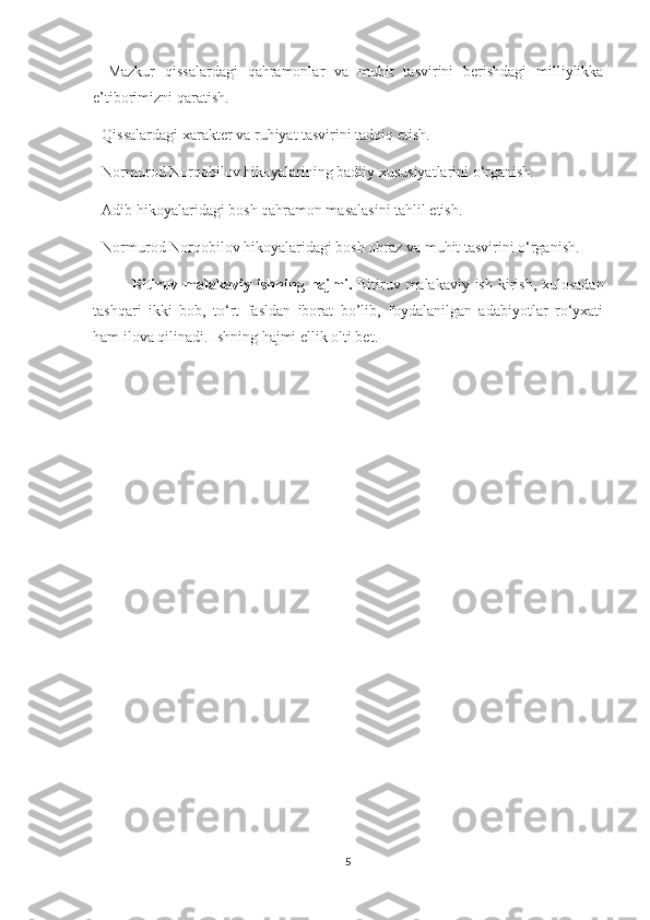 -   Mazkur   qissalardagi   qahramonlar   va   muhit   tasvirini   berishdagi   milliylikka
e’tiborimizni qaratish.
- Qissalardagi xarakter va ruhiyat tasvirini tadqiq etish.
- Normurod Norqobilov hikoyalarining badiiy xususiyatlarini о‘rganish.
- Adib hikoyalaridagi bosh qahramon masalasini tahlil etish.
- Normurod Norqobilov hikoyalaridagi bosh obraz va muhit tasvirini о‘rganish.    
Bitiruv malakaviy ishning   hajmi.   Bitiruv malakaviy ish kirish, xulosadan
tashqari   ikki   bob,   tо‘rt   fasldan   iborat   bo’lib,   foydalanilgan   adabiyotlar   rо‘yxati
ham ilova qilinadi. Ishning hajmi  ellik olti bet .
5 