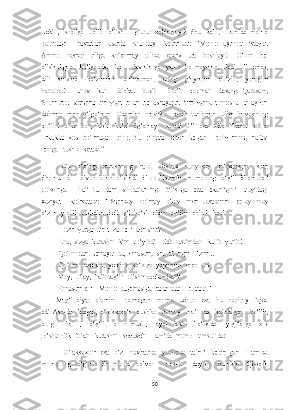 Lekin,  isnodga   qolib   o‘lishni   g‘urur  xohlamaydi. Shu   kabi,   Hamida  momo
qalbidagi         hasratlar       asarda       shunday       keltiriladi :   -“Momo     aytmoq     istaydi.
Ammo     hasrati     tiliga     ko‘chmay     dilida     charx     ura     boshlaydi.     O‘lim     bel
olishadigan     bo‘lgandan   beri     davralarga   yaqin   bormayman,   dedi    tili   emas,
dili     so‘zlab,     ko‘zimdan     qo‘rqaman,     so‘ng     g‘ayratim     qo‘zib,     yuragim
hapqiradi.   Tunov     kuni     falokat     bosib       borib     qopman     desang.   Qarasam,
Shomurod  sorigina  bir  yigit  bilan  bellashayapti. Birrovgina  tomosha   qilay-chi
debman   men   o‘lgo‘ram.   Odamlar   orasidan   qarab   turibman. Ulim   bavosining
qo‘lini    qilib   bor,   kishi    ko‘zi    ilg‘amay     qoladi. G‘irrom   qiliq. Yomon   qiliq.
Erkakka   xos   bo‘lmagan   qiliq. Bu   qiliqqa     duch   kelgan       polvonning   nafasi
ichiga   tushib  ketadi.”  
           O‘z   o‘g‘liga  kurashning   halol   olishuv   dunyosini   ko‘rsatishni   istab
Shomurod    polvon  bilan  olishadi. Biroq  Hamida   momoning   o‘g‘li  Shomurod
polvonga      h ali  bu   dam   sinoatlarning    bilishga   erta   ekanligini    quyidagi
vaziyat       ko‘rsatadi:   -“-Sigirday     bo‘may     o‘lay     men.   Jasadimni     eplayolmay
o‘zim  yiqilib  tushdim. Belbog‘i  bo‘sh  ekan,  qo‘lim  chiqib  ketdi.
- Hozir  yurgandir  toza  ichi  achishib? 
- Ena,  sizga  kurashni  kim  qo‘yibdi    deb   ustimdan   kulib  yuribdi. 
- Qo‘limdan  kemaydi-da,  emasam,  shu  ulungni  o‘zim... 
- Qo‘lim  tuzalsin,  yerning  ko‘ziga  yopaman   men  uni. 
- Voy,  o‘lay,  hali  tag‘in  olishmoqchimisan?
- Emasam-chi!- Momo  dugonasiga  balanddan   boqadi.” 
        Mag‘lubiyat   olamini     totmagan   momo   uchun   esa   bu   haqiqiy   fojea
edi. Asarda   burgut,  o‘laksaxo‘r   qushlar   ramziy   ma’noda   keltirilgan    bo‘lib,
burgut     halol,     to‘g‘ri,     or- nomusli,       ayol     kishi     bo‘lsada       yigitlarga     xos
jo‘shqinlik   bilan   kurashni   sevuvchi  Hamida  momo   timsolidar. 
                  O‘laksaxo‘r     esa     o‘z       navbatida     yuqorida    ta’rifi     keltirilgan       Hamida
momoning     o‘g‘li       Shomurod     polvon       timsoli       deyish     mumkin.     Qissada
50 