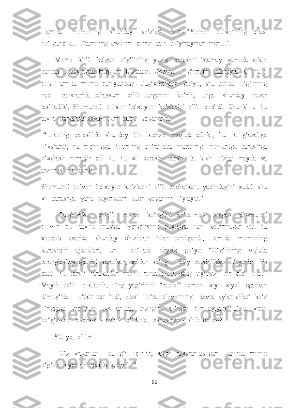 Hamida       momoning       shunday       so‘zlari       bor:-   “Yomon     polvonning     enasi
bo‘lguncha...  Otamning  arvohini  chirqillatib  qo‘ymayman  men!..” 
       Momo   kirib   kelgan   o‘g‘lining   yuzigi  qarashni  istamay   samoda  sokin
qanoat  qoqayotgan  burgutni  kuzatadi.  Chunki  u   g‘irrom   qilmaydi   u   halol
pok. Hamida   momo   ruhiyatidagi   ulug‘vorlikdir     go‘yo,   shu   tobda     o‘g‘lining
naq        qansharida     tabassum       qilib    turganini       ko‘rib,      unga       shunday       nazar
tashladiki,  Shomurod   polvon  beixtiyor   ko‘zlarini  olib   qochdi.  Chunki  u   bu
taxlit   qarashga  avval   ham  duch   kelgandida:
-“Enaning     qarashida     shunday     bir     istehzo     mavjud     edi-ki,     bu     na     g‘azabga
o‘xshardi,   na   pichingga. Botirning   qo‘rqoqqa   mardning     nomardga   qarashiga
o‘xshash    nimadir   edi   bu. Bu   xil   qarash     qarshisida   kishi    o‘zini   mayda   va
arzimas  his  etardi.
Shomurod  polvon  beixtiyor  ko‘zlarini  olib  qocharkan,  yaqindagini  xuddi  shu
xil  qarashga   yana  qayerdadir   duch  kelganini  o‘ylaydi.” 
        Qarshisidan       chiqib       momo       ko‘nglini     ko‘tarmoq       istagan       Shomurod
polvon     bu       taxlid     onasiga       yengilishini     hayoliga     ham     keltirmagan     edi.   Bu
voqelik      asarida      shunday       chiziqlar       bilan    tortilgandi,    Hamida      momoning
kurashchi     ajdodlari,     uni       qo‘lladi     deysiz     go‘yo:   -“O‘g‘lining     vujuda
taranglashayotganini   sezarkan,   saldan   so‘ng     jiddiy   qarshilikka     o‘tganini   his
etadi. Bu  qarshi  harakatdan  momo  rohat  oladi. Istagi  tiyiqsiz    bir  kuch  oladi.
Mayib   qo‘li     rostlanib,   o‘ng   yag‘rinini   “raqibi”   tomon     xiyol-xiyol     egarkan
dimog‘ida       o‘tkir   ter   hidi,   otasi   To‘ra   plovonning     davra   aylanishlari   ko‘z
o‘nggida       bir     zum     aks     eti-da,       qizligida     so‘nggi     bor     aytgan       o‘sha     xitob
bo‘g‘zidan   quchadi. Hovlini  to‘ldirib,  tashqariga  toshib  chiqadi. 
      -YO-yo,  pirim! 
              O‘z     xitobidan       qulog‘i     ochilib,     ko‘zi     ravshanlashgan     Hamida     momo
o‘g‘lini  oyoqlari  ostida  ko‘radi. ” 
51 