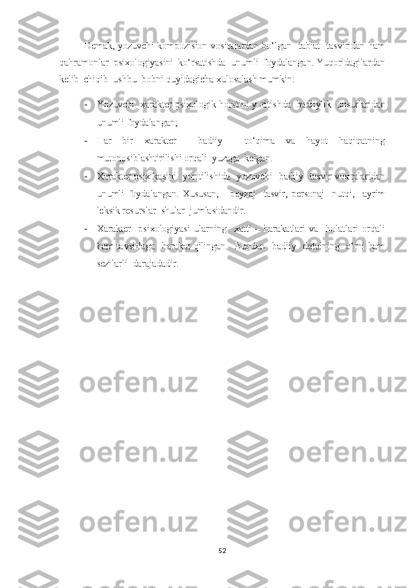      Demak, yozuvchi kompozision vositalardan bo‘lgan   tabiat   tasviridan ham
qahramonlar  psixologiyasini  ko‘rsatishda  unumli  foydalangan. Yuqoridagilardan
kelib  chiqib  ushbu  bobni quyidagicha xulosalash mumkin: 
- Yozuvchi  xarakter psixologik holatini yoritishda  badiiylik  unsurlaridan
unumli foydalangan;
- Har   bir   xarakter     badiiy     to‘qima   va   hayot   haqiqatning
mutonosiblashtirilishi orqali  yuzaga  kelgan.
- Xarakter psixikasini    yoritilishida   yozuvchi   badiiy   tasvir vositalaridan
unumli   foydalangan.   Xususan,       peyzaj     tasvir,   personaj     nutqi,     ayrim
leksik resurslar  shular  jumlasidandir.
- Xarakter     psixologiyasi   ularning     xatti   –   harakatlari   va     holatlari   orqali
ham tavsiflaga   harakat  qilingan.   Bundan   badiiy   detalning   o‘rni ham
sezilarli  darajadadir.
52 