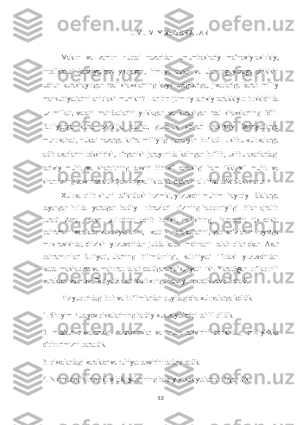 UMUMIY XULOSALAR
Makon   va   zamon   nuqtai   nazaridan   umumbashariy   ma’naviy-axlokiy,
intellektual   kadriyatlarni   yoqlagan,   himoya   etgan   va   ularning   yuzaga   chikishi
uchun   kurashayotgan   real   shaxslarning   kaysi   belgilariga,   jixatlariga   karab   milliy
mansubiyatlarini  aniqlash  mumkin? Har  bir  ijtimoiy-tarixiy tarakkiyot  boskichida
uz   millati,   vatani   manfaatlarini   yoklagan   va   kurashgan   real   shaxslarning   fe’li-
faoliyatiga   kura,   ezgulik,   adolat,   guzallik   singari   bashariy   kadriyatlarga
munosabati,   nuktai   nazarga   ko‘ra   milliyligi   namoyon   bo‘ladi.   Ushbu   xulosalarga
adib   asarlarini   tekshirish,   o‘rganish   jarayonida   kelingan   bo‘lib,   ushbu   asarlardagi
tarixiy   muhit   va   sharoitning   tasviri   bir   xil   emasligi   ham   ikki   xil   muhit   va
sharoitning tasvirida adibdjan orignallik talab etganini alohida ta’kidlash zarur. 
Xulosa qilib shuni    ta’kidlash lozimki, yozuvchi muhim   hayotiy   faktlarga
tayangan   holda     yaratgan   badiiy       obrazlari     o‘zining   haqqoniyligi     bilan   ajralib
turadi.   Zero,     davr     koloritini   ochib   berish,   nafasining     haroratini   his   etish,
qahramon   xarakter   xususiyatlarini,     xatti   –   harakatlarini,   gap   so‘zlarini   hayotga
mos ravishda, chizish   yozuvchidan judda katta   mehnatni   talab qilar ekan. Asar
qahramonlari   faoliyati,   ularning     bilimdonligi,     salohiyati     ifodasi     yozuvchidan
katta  mashaqqat va mahorat  talab etadigan ma’suliyatli  ish. Yaratilgan  to‘laqonli
xarakter  va muvaffaqiyatli asar kitobxonga badiiy – estetik zavq  beradi. 
Biz yuqoridagi bob va bo‘limlardan quyidagicha xulosalarga keldik.
1. Shoyim Butayev qissalarining badiiy xususiyatlarini tahlil qildik.
2.   mazkur   qissalardagi   qahramonlar   va   muhit   tasvirini   berishdagi   milliylikka
e’tiborimizni qaratdik.
3. qissalardagi xarakter va ruhiyat tasvirini tadqiq etdik.
4. Normurod Norqobilov hikoyalarining badiiy xususiyatlarini o‘rgandik.
53 