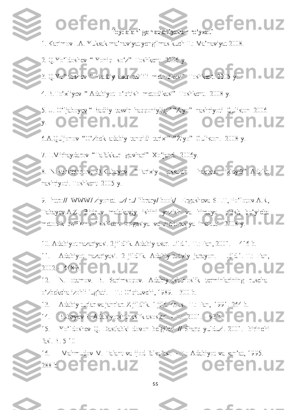Foydalanilgan adabiyotlar ro‘yxati
1. Karimov I.A. Yuksak ma’naviyat yengilmas kuch T.: Ma’naviyat 2008.  
2. Q.Yo‘ldoshev  “ Yoniq   so‘z”  Toshkent.  2006-y. 
3. Q.Yo‘ldoshev  “  Badiiy  asar  tahlili  metodikasi”  Toshkent. 2005-y. 
4. B.To‘xliyev  “ Adabiyot  o‘qitish  metodikasi”  Toshkent.  2008-y. 
5. U. O‘ljaboyev “ Badiiy  tasvir  haqqoniyligi” “Ziyo”  nashriyoti  Guliston  2006-
y. 
6.A.Quljonov  “O‘zbek  adabiy  tanqidi  tarixi”  “Ziyo”  Guliston.  2008-y.
7.H.Mirhaydarov  “Tafakkur   gavhari”  Xo‘jand.  2006y. 
8.   N.Rahimjonov,   Q.Kubayev     “Tarixiy     qissalar       haqiqat     izlaydi”   Adolat
nashriyoti. Toshkent  2005-y. 
9.    http: //    WWW/ ziyonet. uz/ ru/ library/ book/   Ergasheva SH.T, Po‘lotov A.R,
Tabayev.A.Z.     Bitiruv     malakaviy     ishini     yozish     va     himoya       qilish     bo‘yicha
metodik  qo‘llnma. Toshken t   irrigasiya  va  meliorasiya  instituti.  2008-y.
10.  Adabiyot nazariyasi. 2 jildlik. Adabiy asar. -Jild.1.-T.: Fan, 2001. –  416 b.
11. Adabiyot   nazariyasi.   2   jildlik.   Adabiy-tarixiy   jarayon.   –   Jild.1.-T.:   Fan,
2002. – 448 b.
12. N.Hotamov.   B.   Sarimsoqov.   Adabiyotshunoslik   terminlarining   ruscha-
o‘zbekcha izohli lug‘ati. – T.: O‘qituvchi, 1989. – 300 b.
13. Adabiy turlar va janrlar. Z jildlik.  1 jild. Epos. -T.: Fan,  1991.-264 b. 
14. Boboyev T. Adabiyotshunoslik  asoslari . – T.:   2001 . –  93  b.
15. Yo‘ldoshev   Q.   Dastlabki   dovon   belgilari   //   Sharq   yulduzi.-2001.-   birinchi
fasl.  B. 5-10 
16.   Mahmudov   M.   Talant   va   ijod   falsafasi.   –   T.:   Adabiyot   va   san’at,   19 95 .   –
288 b.
55 