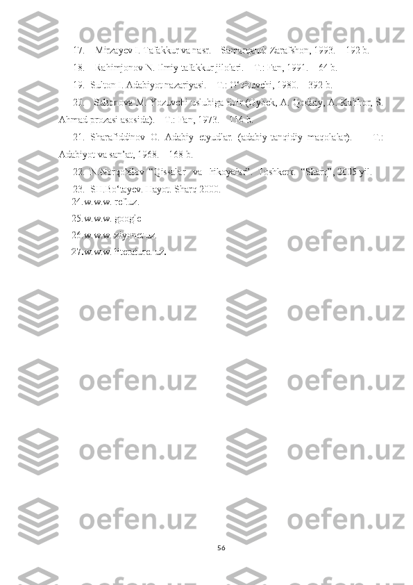 17.   Mirzayev I. Tafakkur va nasr. – Samarqand: Zarafshon, 1993. – 192 b.
18.   Rahimjonov N. Ilmiy tafakkur jilolari. – T.: Fan, 1991. – 64 b. 
19. Sulton I. Adabiyot nazariyasi. – T.: O‘qituvchi, 1980. – 392 b.
20.   Sultonova M. Yozuvchi uslubiga doir (Oybek, A. Qodiriy, A. Kahhor, S.
Ahmad prozasi asosida). – T.: Fan, 1973. – 116 b.
21. Sharafiddinov   O.   Adabiy   etyudlar.   (adabiy-tanqidi y   maqolalar).   –     T.:
Adabiyot va san’at, 1968. – 168 b.
22. N.Norqobilov  “Qissalar   va   hikoyalar”.  Toshkent.  “Sharq”, 2005-yil.
23. SH.Bo‘tayev. Hayot. Sharq 2000.
24. w.w.w. ref.uz.
25. w.w.w. google
26. w.w.w. ziyonet uz.
27. w.w.w. literature. uz .
56 