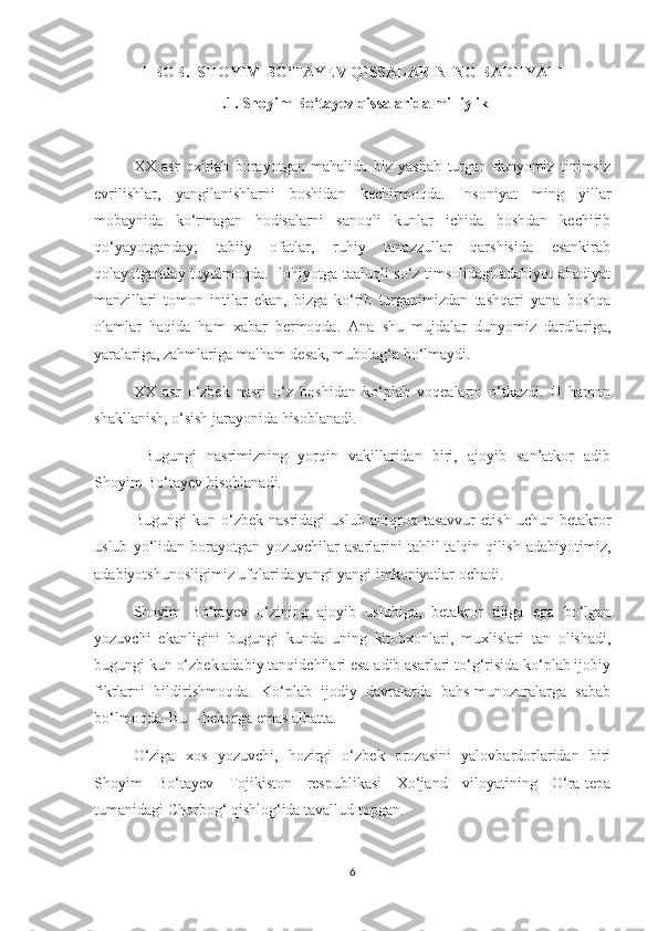 I-BOB.  SHOYIM BО‘TAYEV QISSALARINING BADIIYATI
I.1. Shoyim Bо‘tayev qissalarida milliylik
XX   asr   oxirlab   borayotgan   mahalida   biz   yashab   turgan   dunyomiz   tinimsiz
evrilishlar,   yangilanishlarni   boshidan   kechirmoqda.   Insoniyat   ming   yillar
mobaynida   kо‘rmagan   hodisalarni   sanoqli   kunlar   ichida   boshdan   kechirib
qо‘yayotganday;   tabiiy   ofatlar,   ruhiy   tanazzullar   qarshisida   esankirab
qolayotganday tuyulmoqda. Ilohiyotga taaluqli sо‘z timsolidagi adabiyot abadiyat
manzillari   tomon   intilar   ekan,   bizga   kо‘rib   turganimizdan   tashqari   yana   boshqa
olamlar   haqida   ham   xabar   bermoqda.   Ana   shu   mujdalar   dunyomiz   dardlariga,
yaralariga, zahmlariga malham desak, mubolag‘a bо‘lmaydi.
XX   asr   о‘zbek   nasri   о‘z   boshidan   kо‘plab   voqealarni   о‘tkazdi.   U   hamon
shakllanish, о‘sish jarayonida hisoblanadi.
  Bugungi   nasrimizning   yorqin   vakillaridan   biri,   ajoyib   san’atkor   adib
Shoyim Bо‘tayev hisoblanadi.
Bugungi   kun   о‘zbek   nasridagi   uslub   aniqroq   tasavvur   etish   uchun   betakror
uslub   yо‘lidan   borayotgan   yozuvchilar   asarlarini   tahlil-talqin   qilish   adabiyotimiz,
adabiyotshunosligimiz ufqlarida yangi-yangi imkoniyatlar ochadi.
Shoyim   Bо‘tayev   о‘zining   ajoyib   uslubiga,   betakror   tiliga   ega   bо‘lgan
yozuvchi   ekanligini   bugungi   kunda   uning   kitobxonlari,   muxlislari   tan   olishadi,
bugungi kun о‘zbek adabiy tanqidchilari esa adib asarlari tо‘g‘risida kо‘plab ijobiy
fikrlarni   bildirishmoqda.   Kо‘plab   ijodiy   davralarda   bahs-munozaralarga   sabab
bо‘lmoqda. Bu – bekorga emas albatta.
О‘ziga   xos   yozuvchi,   hozirgi   о‘zbek   prozasini   yalovbardorlaridan   biri
Shoyim   Bо‘tayev   Tojikiston   respublikasi   Xо‘jand   viloyatining   О‘ra-tepa
tumanidagi Chorbog‘ qishlog‘ida tavallud topgan.
6 