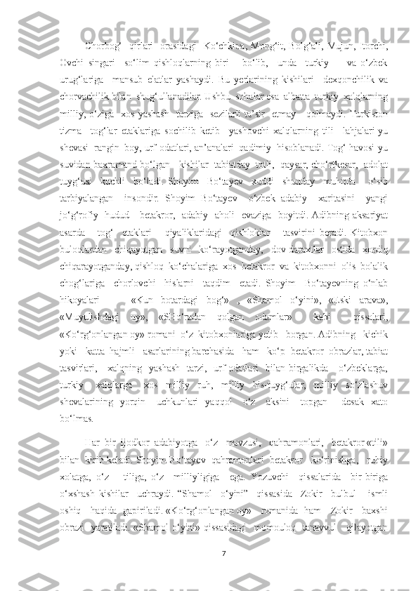 Chorbog‘    qirlari    orasidagi     Kо‘chkina,   Mong‘it,  Bolg‘ali,  Mujun,   Itorchi,
Ovchi   singari     sо‘lim   qishloqlarning   biri       bо‘lib,     unda     turkiy         va   о‘zbek
urug‘lariga     mansub   elatlar   yashaydi.   Bu   yerlarining   kishilari     dexqonchilik   va
chorvachilik bilan  shug‘ullanadilar. Ushbu  sohalar esa  albatta  turkiy  xalqlarning
milliy,   о‘ziga     xos   yashash     tarziga    sezilarli   ta’sir     etmay       qolmaydi.  Turkiston
tizma     tog‘lar   etaklariga   sochilib   ketib     yashovchi   xalqlarning   tili     lahjalari-yu
shevasi  rangin  boy, urf-odatlari, an’analari  qadimiy  hisoblanadi. Tog‘ havosi-yu
suvidan baxramand bо‘lgan   kishilar  tabiatday  totli,  qaysar, chо‘rtkesar,  adolat
tuyg‘usi     kuchli     bо‘ladi.   Shoyim     Bо‘tayev     xuddi     shunday     muhitda       о‘sib
tarbiyalangan     insondir.   Shoyim   Bо‘tayev     о‘zbek   adabiy     xaritasini     yangi
jо‘g‘rofiy   hudud     betakror,   adabiy    aholi    evaziga   boyitdi. Adibning aksariyat
asarda       tog‘     etaklari       qiyaliklaridagi     qishloklar       tasvirini   beradi.   Kitobxon
buloqlardan     chiqayotgan     suvni     kо‘rayotganday,     dov-daraxtlar     ostida     xordiq
chiqarayotganday, qishloq  kо‘chalariga  xos  betakror  va  kitobxonni  olis  bolalik
chog‘lariga     chorlovchi     hislarni     taqdim     etadi.   Shoyim     Bо‘tayevning   о‘nlab
hikoyalari         «Kun   botardagi   bog‘»   ,   «Shamol   о‘yini»,   «Eski   arava»,
«Muyulishdagi   uy»,   «SHо‘radan   qolgan   odamlar»     kabi     qissalari,
«Kо‘rg‘onlangan oy» romani  о‘z  kitobxonlariga yetib   borgan. Adibning   kichik
yoki   katta  hajmli   asarlarining barchasida   ham   kо‘p  betakror  obrazlar, tabiat
tasvirlari,      xalqning    yashash    tarzi,   urf-odatlari    bilan  birgalikda      о‘zbeklarga,
turkiy       xalqlarga       xos     milliy     ruh,     milliy     his-tuyg‘ular,     milliy     sо‘zlashuv
shevalarining     yorqin       uchkunlari     yaqqol       о‘z       aksini       topgan         desak     xato
bо‘lmas. 
         Har  bir  ijodkor  adabiyotga   о‘z   mavzusi,   qahramonlari,   betakror «tili»
bilan  kirib keladi. Shoyim Bо‘tayev  qahramonlari  betakror   kо‘rinishga,   ruhiy
xolatga,   о‘z       tiliga,   о‘z     milliyligiga     ega.   Yozuvchi     qissalarida     bir-biriga
о‘xshash   kishilar     uchraydi.   “Shamol     о‘yini”     qissasida     Zokir     bulbul       ismli
oshiq     haqida   gapiriladi. «Kо‘rg‘onlangan oy»     romanida   ham     Zokir     baxshi
obrazi    yaratiladi. «Shamol о‘yini» qissasidagi    momouloq   tanavvul     qilayotgan
7 