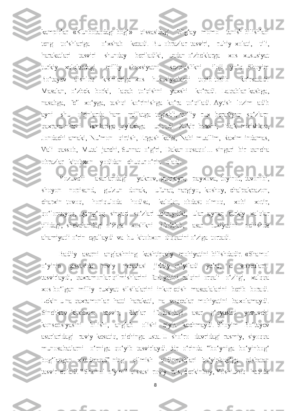 kampirlar     «Kunbotardagi   bog‘»       qissasidagi       Ulg‘ay     momo       tanish-bilishlari
teng     tо‘shlariga       о‘xshab     ketadi.   Bu   obrazlar   tasviri,     ruhiy   xolati,     tili,
harakatlari       tasviri       shunday       beriladiki,     undan   о‘zbeklarga       xos     xususiyat
turkiy     xalqlardagi       milliy     shaxsiyatni       sezmaslikni       iloji     yo’q.   Shoyim
Bо‘tayev     qishloq     kishilariga   xos     hususiyatlarni     topib-topib       kо‘rsatadi.
Masalan,     о‘zbek     borki,       laqab     tо‘qishni       yaxshi       kо‘radi.     Laqablar   kasbga,
nasabga,     fe’l-   xо‘yga,     tashqi     kо‘rinishga     kо‘ra     tо‘qiladi.   Aytish     lozim     adib
ayni       shu       о‘rinlarda     ham       millatga    tegishli,   milliy     rux    beradigan    sо‘zlarn
qaxramonlarni     ismlariga   joylashga     urinadi.   Zokir   baxshi,   Tilak   mirishkor,
Jondachi   amaki,   Nu’mon     qirtish,   Ergash   kalta,   Nabi   muallim,   Raxim   indamas,
Vali  qassob,  Mutal  jarchi, Sunnat  о‘g‘ri,  Dakan oqsaqol… singari  bir  qancha
obrazlar   kitobxon    yodidan   chuqur о‘rin   oladi. 
         Yozuvchi       asarlaridagi       yakrov,   gumsiyo,     payxova,   toyinot,   tavonibi,
shoyon     nopisand,     gulzun-   donak,     ufunat,   nargiyo,   koshoy,   chalpakpazon,
charxin   tovoq,     horiquloda     hodisa,     kalolot,   obdast   olmoq,     xobi     xotir,
qо‘lontayoq,     qamg‘oq     singari     sо‘zlari   uchraydiki,     ular     aynan     turkiy    xalqlar
tilidagi,   shevalaridagi   о‘ziga     xoslikni     ifodalab,     asar     ruxiyatini     ochishda
ahamiyatli о‘rin  egallaydi  va  bu  kitobxon  diqqatini о‘ziga  tortadi. 
          Badiiy     asarni     anglashning     kashtiroviy     mohiyatini   bilishdadir.   «Shamol
о‘yini»     qissasida     roviy     masalasi     jiddiy   qо‘yiladi     ya’ni,     u     voqealarni
tasvirlaydi,  qaxramonlar qilmishlarini  faoliyatini  talqini  orqali   о‘zligi,   xalqqa
xos bо‘lgan   milliy   ruxiyat   silsilalarini   inkor etish   masaalalarini   berib   boradi.
Lekin u na qaxramonlar   hatti-  harakati,   na   voqealar   mohiyatini    baxolamaydi.
Sinchkov   kitobxon     tasvir,     fikrlar     ifodasidagi     asar     g‘oyasini     yozuvchi
konsepsiyasini       bilishi,     anglab       olishi     qiyin     kechmaydi.   Shoyim     Bо‘tayev
asarlaridagi   raviy  kesatiq,  pichinga  usta. U  shо‘ro   davridagi  rasmiy,  siyoqqa
munosabatlarni     о‘rniga   qо‘yib   tasvirlaydi. Bir   о‘rinda   “bо‘yniga   bо‘yinbog‘
bog‘langan     xiradmand”   ning       qilmish       qidirmishlari     bо‘yinbog‘ga       nisbatan
tasvir  etiladi. “Shamol  о‘yini”  qissasi  roviy  rais, Berkinboy, Yoshiuzoq   haqida
8 