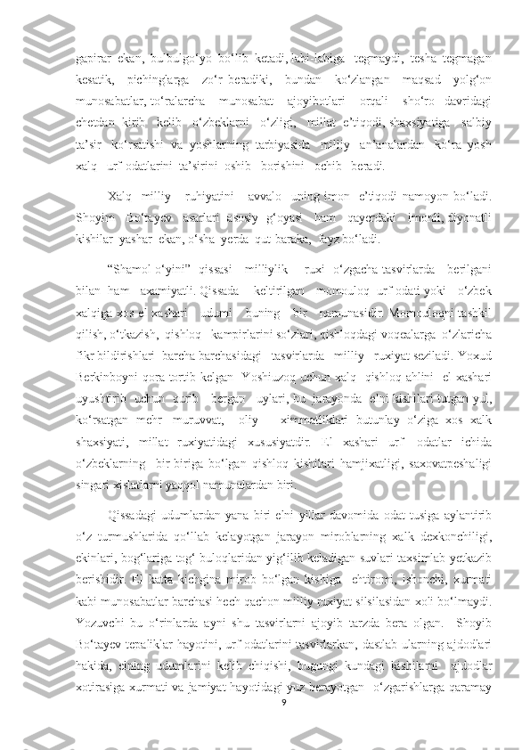 gapirar  ekan,  bulbulgо‘yo  bо‘lib  ketadi, labi-labiga   tegmaydi,  tesha  tegmagan
kesatik,     pichinglarga     zо‘r   beradiki,     bundan     kо‘zlangan     maqsad     yolg‘on
munosabatlar,   tо‘ralarcha       munosabat       ajoyibotlari       orqali       shо‘ro     davridagi
chetdan  kirib   kelib   о‘zbeklarni   о‘zligi,   millat  e’tiqodi, shaxsiyatiga   salbiy
ta’sir   kо‘rsatishi  va  yoshlarning  tarbiyasida   milliy   an’analardan   kо‘ra  yosh
xalq   urf-odatlarini  ta’sirini  oshib   borishini   ochib   beradi. 
           Xalq     milliy       ruhiyatini       avvalo     uning   imon-   e’tiqodi   namoyon   bо‘ladi.
Shoyim     Bо‘tayev     asarlari   asosiy   g‘oyasi     ham     qayerdaki     imonli, diyonatli
kishilar  yashar  ekan, о‘sha  yerda  qut-baraka,  fayz bо‘ladi.  
      “Shamol о‘yini”   qissasi      milliylik       ruxi   о‘zgacha tasvirlarda     berilgani
bilan  ham   axamiyatli. Qissada    keltirilgan   momouloq  urf-odati yoki   о‘zbek
xalqiga xos el  xashari      udumi     buning     bir      namunasidir. Momouloqni  tashkil
qilish, о‘tkazish,  qishloq   kampirlarini sо‘zlari, qishloqdagi voqealarga  о‘zlaricha
fikr bildirishlari  barcha barchasidagi   tasvirlarda   milliy   ruxiyat seziladi. Yoxud
Berkinboyni qora tortib kelgan   Yoshiuzoq uchun xalq   qishloq ahlini    el  xashari
uyushtirib   uchun   qurib     bergan     uylari, bu   jarayonda   elni kishilari tutgan yul,
kо‘rsatgan   mehr   -muruvvat,     oliy       ximmatliklari   butunlay   о‘ziga   xos   xalk
shaxsiyati,   millat   ruxiyatidagi   xususiyatdir.   El   xashari   urf-   odatlar   ichida
о‘zbeklarning     bir-biriga   bо‘lgan   qishloq   kishilari   hamjixatligi,   saxovatpeshaligi
singari xislatlarni yaqqol namunalardan biri. 
        Qissadagi   udumlardan   yana   biri   elni   yillar   davomida   odat   tusiga   aylantirib
о‘z   turmushlarida   qо‘llab   kelayotgan   jarayon   miroblarning   xalk   dexkonchiligi,
ekinlari, bog‘lariga tog‘ buloqlaridan yig‘ilib keladigan suvlari taxsimlab yetkazib
berishidir.   El   katta   kichgina   mirob   bо‘lgan   kishiga     ehtiromi,   ishonchi,   xurmati
kabi munosabatlar barchasi hech qachon milliy ruxiyat silsilasidan xoli bо‘lmaydi.
Yozuvchi   bu   о‘rinlarda   ayni   shu   tasvirlarni   ajoyib   tarzda   bera   olgan.     Shoyib
Bо‘tayev tepaliklar hayotini, urf-odatlarini  tasvirlarkan, dastlab ularning ajdodlari
hakida,   elning   udumlarini   kelib   chiqishi,   bugungi   kundagi   kishilarni     ajdodlar
xotirasiga xurmati va jamiyat  hayotidagi yuz berayotgan   о‘zgarishlarga qaramay
9 