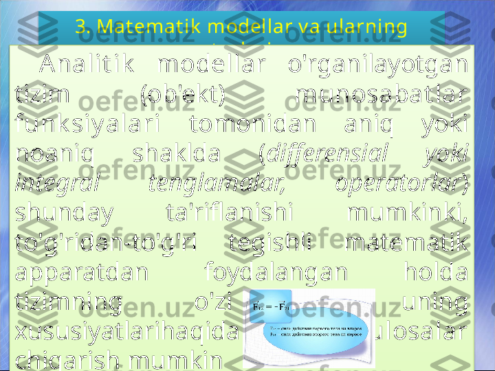 3. Mat emat ik  modellar v a ularning 
t urlari
Analit ik   modellar  o'rganilayotgan 
tizim  (ob'ekt)  munosabat lar 
funk siy alari  tomonidan  aniq  yoki 
noaniq  shaklda  ( differensial  yoki 
integral  tenglamalar,  operatorlar ) 
shunday  ta'riflanishi  mumkinki, 
to'g'ridan-to'g'ri  tegishli  matematik 
apparatdan  foydalangan  holda 
tizimning  o'zi  va  uning 
xususiyatlarihaqida  kerakli  xulosalar  
chiqarish mumkin   