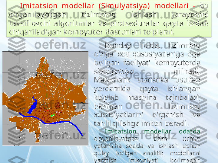 Imit at sion  modellar  (Simuly at siy a)  modellari  -  bu 
o'rganilay ot gan  t izimning  ishlash  jaray onini 
t av sifl ov chi  algorit mlar  v a  prot seduralar  qay t a  ishlab 
chiqariladigan k ompy ut er dast urlari t o'plami.
Bunday  holda,  tizimning 
o'ziga  xos  xususiyatlariga  ega 
bo'lgan  faoliyati  kompyuterda 
simulyatsiya   qilinadi. 
Matematik  statistika  usullari 
yordamida  qayta  ishlangan 
ko'plab  mashina  tajribalari, 
berilgan  tizimning 
xususiyatlarini  o'rganish  va 
tahlil qilishga imkon beradi.
Imi t at si on  modellar  odat da 
o'rganilayotgan  tizim  uchun 
yetarlicha  sodda  va  ishlash  uchun 
qulay  bo'lgan  analitik  modellarni 
yaratish  imkoniyati  bo'lmagan 
hollarda  qo'llaniladi  (ko'pincha  oddiy 
analitik  va  murakkab  simulyatsiya 
modellarining  kombinatsiyasi 
qo'llaniladi).  