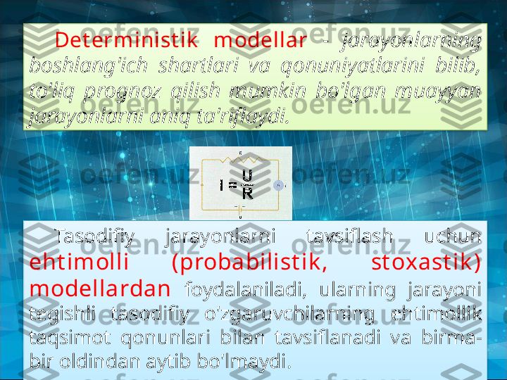 Det erm inist ik   modellar  -  jarayonlarning 
boshlang'ich  shartlari  va  qonuniyatlarini  bilib, 
to'liq  prognoz  qilish  mumkin  bo'lgan  muayyan 
jarayonlarni aniq ta'riflaydi.
Tasodifiy  jarayonlarni  tavsiflash  uchun 
eht imolli  (probabilist ik ,  st oxast ik ) 
modellardan  foydalaniladi,  ularning  jarayoni 
tegishli  tasodifiy  o'zgaruvchilarning  ehtimollik 
taqsimot  qonunlari  bilan  tavsiflanadi  va  birma-
bir oldindan aytib bo'lmaydi.   