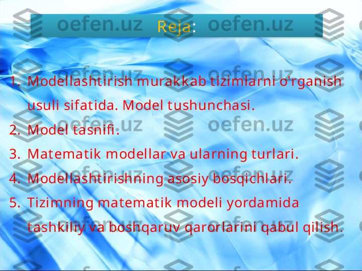 Reja :
1. Modellasht irish murak k ab t izimlarni o'rganish 
usuli sifat ida. Model t ushunchasi .
2. Model t asnifi .
3. Mat emat ik  modellar v a ularning t urlari .
4. Modellasht irishning asosiy  bosqichlari .
5. Tizimning mat emat ik  modeli y ordamida 
t ashk iliy  v a boshqaruv  qarorlarini qabul qilish .  