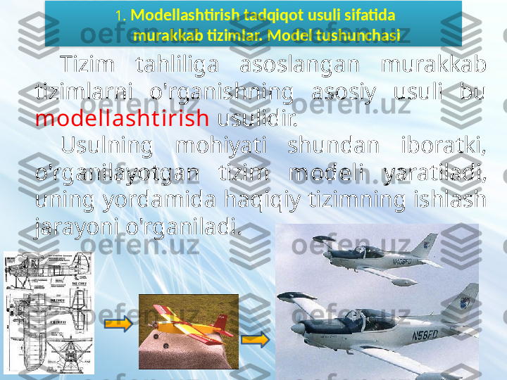   1.  Modellashtirish tadqiqot usuli sifatida
        murakkab tizimlar. Model tushunchasi
Tizim  tahliliga  asoslangan  murakkab 
tizimlarni  o'rganishning  asosiy  usuli  bu 
modellasht irish  usulidir.
Usulning  mohiyati  shundan  iboratki, 
o'rganilayotgan  tizim  modeli   yaratiladi, 
uning yordamida haqiqiy tizimning ishlash 
jarayoni o'rganiladi.  