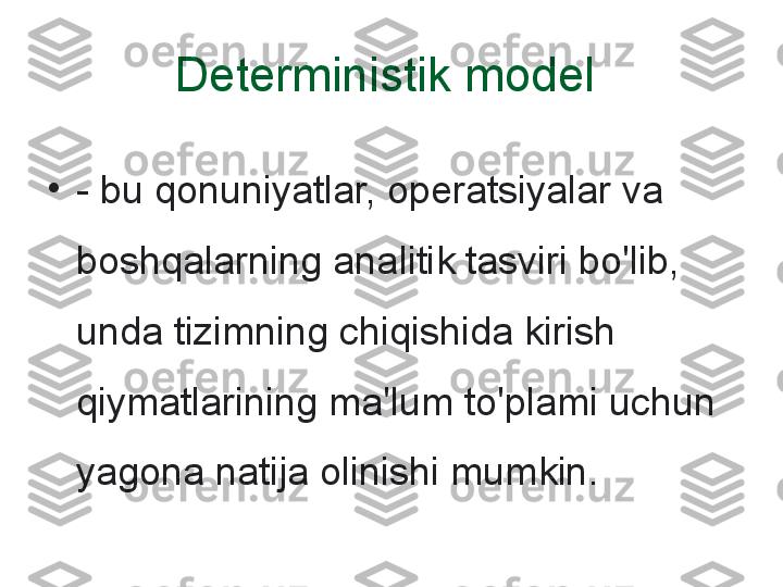 Deterministik model 
•
- bu qonuniyatlar, operatsiyalar va 
boshqalarning analitik tasviri bo'lib, 
unda tizimning chiqishida kirish 
qiymatlarining ma'lum to'plami uchun 
yagona natija olinishi mumkin. 