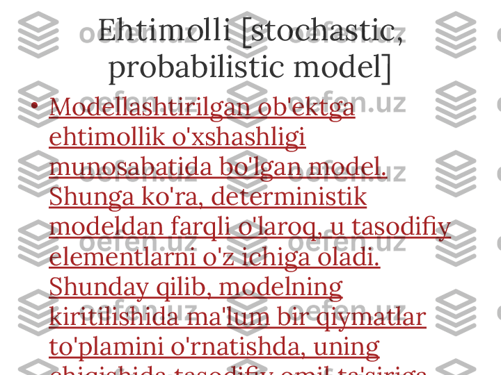 Ehtimolli  [stochastic, 
probabilistic model]
•
Modellashtirilgan ob'ektga 
ehtimollik o'xshashligi 
munosabatida bo'lgan model. 
Shunga ko'ra, deterministik 
modeldan farqli o'laroq, u tasodifiy 
elementlarni o'z ichiga oladi. 
Shunday qilib, modelning 
kiritilishida ma'lum bir qiymatlar 
to'plamini o'rnatishda, uning 
chiqishida tasodifiy omil ta'siriga 
qarab har xil natijalarga erishish 
mumkin. 