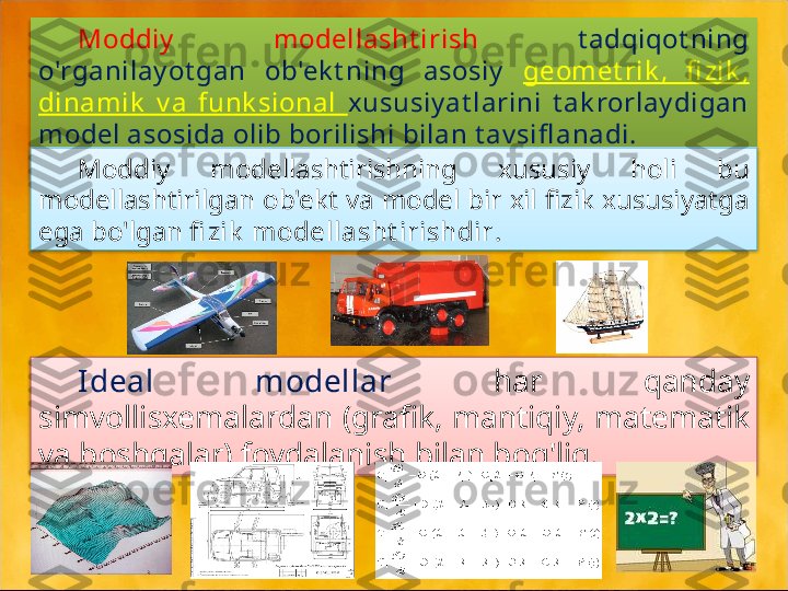 Moddiy   modellasht irish  t adqiqot ning 
o'rganilay ot gan  ob'ek t ning  asosiy   geomet rik ,  fi zik , 
dinamik   v a  funk sional  xususiy at larini  t ak rorlay digan 
model asosida olib borilishi bilan t av sifl anadi.
.
Moddiy  modellashtirishning  xususiy  holi  bu 
modellashtirilgan ob'ekt va model bir xil fizik xususiyatga 
ega bo'lgan  fi zik  modellasht irishdir .
Ideal  modellar  har  qanday 
simvollisxemalardan (grafik, mantiqiy, matematik 
va boshqalar) foydalanish bilan bog'liq.    