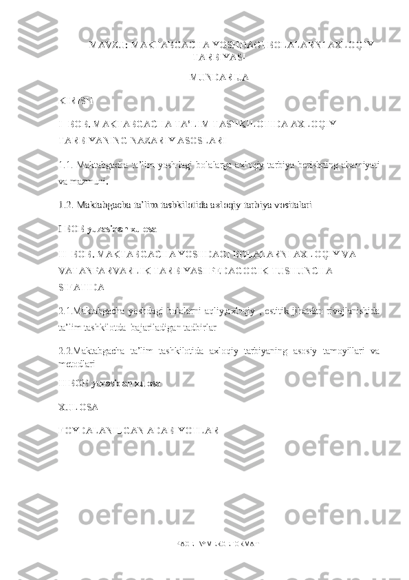 MAVZU:   MAKTABGACHA YOSHDAGI BOLALARNI AXLOQIY
TARBIYASI
MUNDARIJA
KIRISH
I -  BOB .  MAKTABGACHA TA’LIM TASHKILOTIDA AXLOQIY 
TARBIYANING NAZARIY ASOSLARI
1.1.   Maktabgacha  ta’lim  yoshdagi  bolalarga  axloqiy  tarbiya  berishning   ahamiyati
va  mazmuni .1.2. Maktabgacha ta’lim tashkilotida axloqiy tarbiya vositalari
I  BOB yuzasidan xulosa 
II -  BOB .  MAKTABGACHA YOSHDAGI BOLALARNI AXLOQIY VA 
VATANPARVARLIK TARBIYASI PEDAGOGIK TUSHUNCHA 
SIFATIDA
2.1. Maktabgacha   yoshdagi   bolalarni   aqliy,axloqiy   ,   estitik   jihatdan   rivojlanishida
ta ’ lim tashkilotda  bajariladig a n tadbirlar
2. 2 .Maktabgacha   ta’lim   tashkilotida   axloqiy   tarbiyaning   asosiy   tamoyillari   va
metodlari
II BOB yuzasidan xulosa 
XULOSA 
FOYDALANILGAN ADABIYOTLAR 
PAGE   \* MERGEFORMAT1 