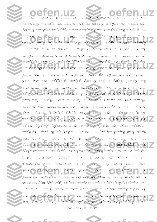 bilimlarni   o'zlashtiribgina   qolmay,   har   qanday   vaziyatlarda   o'zini   ana   shu
normalarga   munosib   tuta   oladigan   kishilar   axloqiy   tarbiyalangan   hisoblanadi.
Axloqiy tarbiyalangan kishida barqaror ma'naviy motivlar shakllangan bo'ladi. Bu
motivlar   esa   o'sha   kishini   jamiyatda   munosib   xulq-atvorga   rag'batlantiradi.   Yosh
avlodni   jamiyatga,   mehnatga,   o'ziga   munosabatni   ochib   beruvchi   ma'naviy
fazilatlarga   muvofiq   ravishda   tarbiyalash   tarbiyalanuvchi   shaxsni,   axloqiy
tarbiyaning   pedagogik   va   psixologik   asoslarini   chuqur   bilishni   talab   qiladigan
murakkab   jarayondir.   Axloqiy   bilimlarni   ongli   ravishda   o'zlashtirib   olishgina
o'quvchilarga atrofdagi kishilar xatti-harakatidagi qaysi jihatlar yaxshi-yu, qaysilari
yomon   ekanligini   anglab   olishga   yordam   beradi.   Axloqiy   tushunchalaming   turli
yosh   davrlarida   shakllanish   darajasi   Axloqiy   onglilik   Axloq   ijtimoiy   ong
shakllaridan   biri   bo'lib,   muayyan   jamiyatda   yashovchi   kishilar   amal   qilishi   zarur
bo'lgan ma'lum xatti-harakat qoidalari yig'indisidir. Axloq odamlarning bir-biriga,
jamiyatga,   davlatga,   xalq   mulkiga,   oilaga   munosabatini   muayyan   tartibga
soladigan xatti-harakat qoidalari tizimida namoyon bo'Iadi. Axloq - kishining ichki
olami,   e'tiqodi,   fazilatlari   sifatida   mavjud   bo'lsa,   odob   -   shaxsning   ko'zga
tashlanadigan   mulozamati,   xulq-atvori,   muomala-munosabatlarida   namoyon
bo'Iadi.   Qadimgi   faylasuflar-u,   donishmandlar   ijodida   odob-axloq   malasalari
markaziy   o'rinni   egallab   kelgan.   Ular   axloq-odobni   jamiyatning   «poydevori»
deganlar.   Shuning   uchun   jamiyatning   har   bir   a'zosining   xulqi-odobiga   alohida
e'tibor bilan qaraladi. Muqaddas Qur'oni Karimda va payg'ambarimiz Muhammad
Alayhissalomning hadislarida insoniy axloq-odobning barcha qirralari o'z ifodasini
topgan.   Quyidagi   hadislarni   misol   tariqasida   keltirishimiz   mumkin:
«Farzandlaringizni   izzat-ikrom   qilish   bilan   birga   axloq-odobini   ham
yaxshilangizlar»,   «Men   barcha   yaxshi   axloqni   takomillashtirish   uchun
yuborilganman»,   «Mo'min   kishida   quyidagi   ikki   xislat   bo'lmasligi   kerak:   baxillik
va axloqsizlik». Ma'lumki, ota-bobolarimiz qadimdan bebaho boylik bo'lmish ilm-
u   ma'rifat,   ta'lim   va   tarbiyani   inson   kamoloti   va   millat   ravnaqining   eng   asosiy
sharti   deb   bilganlar.   Albatta,   ta'lim-tarbiya   -   ong   mahsuli,   lekin   ayni   vaqtda   ong
darajasi va uning rivojini ham belgilaydigan, ya'ni xalq ma'naviyatini boyitadigan
PAGE   \* MERGEFORMAT1 