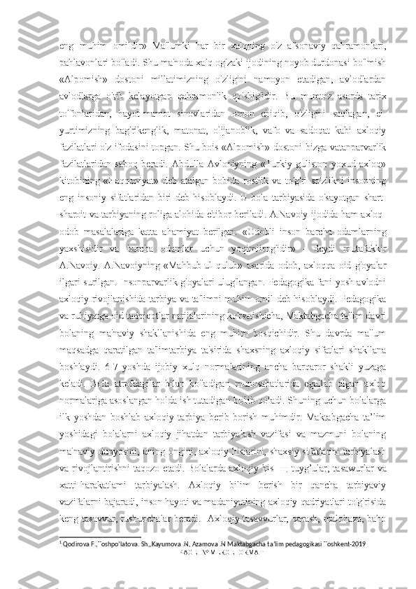 eng   muhim   omildir»   Ma'lumki   har   bir   xalqning   o'z   afsonaviy   qahramonlari,
pahlavonlari bo'ladi. Shu ma'noda xalq og'zaki ijodining noyob durdonasi bo'lmish
«Alpomish»   dostoni   millatimizning   o'zligini   namoyon   etadigan,   avlodlardan
avlodlarga   o'tib   kelayotgan   qahramonlik   qo'shig'idir.   Bu   mumtoz   asarda   tarix
to'fonlaridan,   hayot-mamot   sinovlaridan   omon   chiqib,   o'zligini   saqlagan,   el-
yurtimizning   bag'rikenglik,   matonat,   olijanoblik,   vafo   va   sadoqat   kabi   axloqiy
fazilatlari o'z ifodasini topgan. Shu bois «Alpomish» dostoni bizga vatanparvarlik
fazilatlaridan   saboq   beradi.   Abdulla   Avloniyning   «Turkiy   guliston   yoxud   axloq»
kitobining   «Haqqoniyat»   deb   atalgan   bobida   rostlik   va   to'g'ri   so'zlikni   insonning
eng   insoniy   sifatlaridan   biri   deb   hisoblaydi.   U   bola   tarbiyasida   o'sayotgan   shart-
sharoit va tarbiyaning roliga alohida e'tibor beriladi. A.Navoiy ijodida ham axloq-
odob   masalalariga   katta   ahamiyat   berilgan.   «Odobli   inson   barcha   odamlarning
yaxshisidir   va   barcha   odamlar   uchun   yoqimlirog'idir»   -   deydi   mutafakkir
A.Navoiy.   A.Navoiyning   «Mahbub-ul   qulub»   asarida   odob,   axloqqa   oid   g'oyalar
ilgari surilgan. Insonparvarlik g'oyalari ulug'langan. Pedagogika fani yosh avlodni
axloqiy rivojlanishida tarbiya va ta'limni muhim omil deb hisoblaydi. Pedagogika
va ruhiyatga oid tadqiqotlar natijalarining ko'rsatishicha, Maktabgacha ta'lim davri
bolaning   ma'naviy   shakllanishida   eng   muhim   bosqichidir.   Shu   davrda   ma'lum
maqsadga   qaratilgan   ta'limtarbiya   ta'sirida   shaxsning   axloqiy   sifatlari   shakllana
boshlaydi.   6-7   yoshda   ijobiy   xulq   normalarining   ancha   barqaror   shakli   yuzaga
keladi.   Bola   atrofdagilar   bilan   bo'ladigan   munosabatlarida   egallab   olgan   axloq
normalariga asoslangan holda ish tutadigan bo'lib qoladi. Shuning uchun bolalarga
ilk   yoshdan   boshlab   axloqiy   tarbiya   berib   borish   muhimdir.   Maktabgacha   ta’lim
yoshidagi   bolalarni   axloqiy   jihatdan   tarbiyalash   vazifasi   va   mazmuni   bolaning
ma'naviy dunyosini, uning ongini, axloqiy hislarini, shaxsiy  sifatlarini tarbiyalash
va rivojlantirishni  taqozo etadi. Bolalarda axloqiy his-   щ   tuyg’ular, tasawurlar  va
xatti-harakatlami   tarbiyalash.   Axloqiy   bilim   berish   bir   qancha   tarbiyaviy
vazifalarni bajaradi, inson hayoti va madaniyatining axloqiy qadriyatlari to'g'risida
keng tasavvur, tushunchalar  beradi. 1
  Axloqiy tasavvurlar, qarash,  mulohaza, baho
1
 Qodirova F.,Toshpo’latova. Sh,,Kayumova .N, Azamova .N Maktabgacha ta’lim pedagogikasi Toshkent-2019
PAGE   \* MERGEFORMAT1 