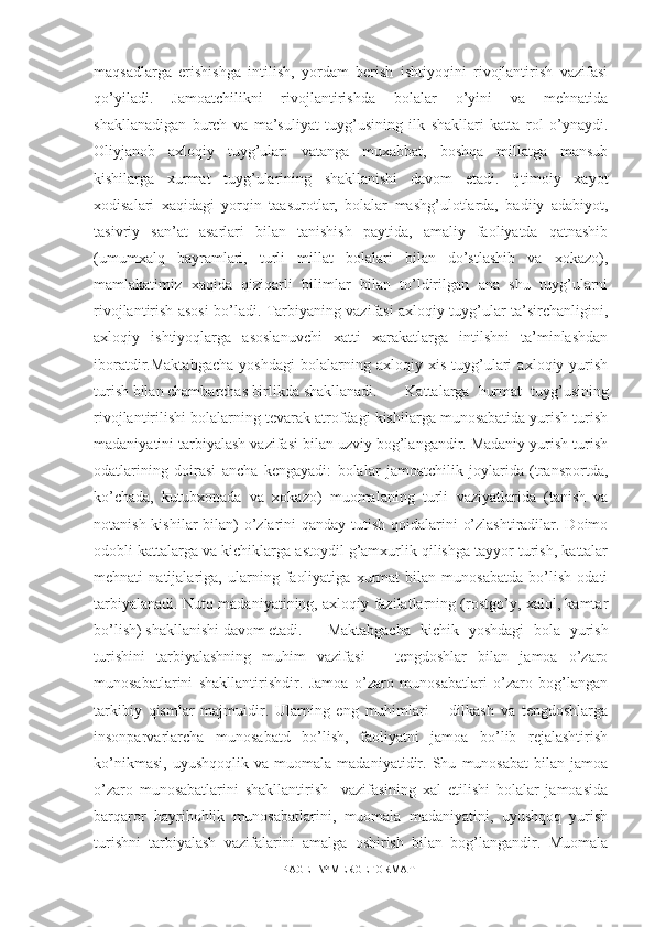 maqsadlarga   erishishga   intilish,   yordam   berish   ishtiyoqini   rivojlantirish   vazifasi
qo’yiladi.   Jamoatchilikni   rivojlantirishda   bolalar   o’yini   va   mehnatida
shakllanadigan   burch   va   ma’suliyat   tuyg’usining   ilk   shakllari   katta   rol   o’ynaydi.
Oliyjanob   axloqiy   tuyg’ular:   vatanga   muxabbat,   boshqa   millatga   mansub
kishilarga   xurmat   tuyg’ularining   shakllanishi   davom   etadi.   Ijtimoiy   xayot
xodisalari   xaqidagi   yorqin   taasurotlar,   bolalar   mashg’ulotlarda,   badiiy   adabiyot,
tasivriy   san’at   asarlari   bilan   tanishish   paytida,   amaliy   faoliyatda   qatnashib
(umumxalq   bayramlari,   turli   millat   bolalari   bilan   do’stlashib   va   xokazo),
mamlakatimiz   xaqida   qiziqarli   bilimlar   bilan   to’ldirilgan   ana   shu   tuyg’ularni
rivojlantirish asosi bo’ladi. Tarbiyaning vazifasi axloqiy tuyg’ular ta’sirchanligini,
axloqiy   ishtiyoqlarga   asoslanuvchi   xatti   xarakatlarga   intilshni   ta’minlashdan
iboratdir.Maktabgacha   yoshdagi   bolalarning   axloqiy   xis   tuyg’ulari   axloqiy   yurish
turish bilan chambarchas birlikda shakllanadi. Kattalarga   hurmat   tuyg’usining
rivojlantirilishi bolalarning tevarak atrofdagi kishilarga munosabatida yurish turish
madaniyatini tarbiyalash vazifasi bilan uzviy bog’langandir. Madaniy yurish turish
odatlarining   doirasi   ancha   kengayadi:   bolalar   jamoatchilik   joylarida   (transportda,
ko’chada,   kutubxonada   va   xokazo)   muomalaning   turli   vaziyatlarida   (tanish   va
notanish kishilar bilan) o’zlarini qanday tutish qoidalarini  o’zlashtiradilar. Doimo
odobli kattalarga va kichiklarga astoydil g’amxurlik qilishga tayyor turish, kattalar
mehnati   natijalariga,   ularning   faoliyatiga   xurmat   bilan   munosabatda   bo’lish   odati
tarbiyalanadi. Nutq madaniyatining, axloqiy fazilatlarning (rostgo’y, xalol, kamtar
bo’lish) shakllanishi davom etadi. Maktabgacha   kichik   yoshdagi   bola   yurish
turishini   tarbiyalashning   muhim   vazifasi   –   tengdoshlar   bilan   jamoa   o’zaro
munosabatlarini   shakllantirishdir.   Jamoa   o’zaro   munosabatlari   o’zaro   bog’langan
tarkibiy   qismlar   majmuidir.   Ularning   eng   muhimlari   –   dilkash   va   tengdoshlarga
insonparvarlarcha   munosabatd   bo’lish,   faoliyatni   jamoa   bo’lib   rejalashtirish
ko’nikmasi,   uyushqoqlik   va   muomala   madaniyatidir.   Shu   munosabat   bilan   jamoa
o’zaro   munosabatlarini   shakllantirish     vazifasining   xal   etilishi   bolalar   jamoasida
barqaror   hayrihohlik   munosabatlarini,   muomala   madaniyatini,   uyushqoq   yurish
turishni   tarbiyalash   vazifalarini   amalga   oshirish   bilan   bog’langandir.   Muomala
PAGE   \* MERGEFORMAT1 