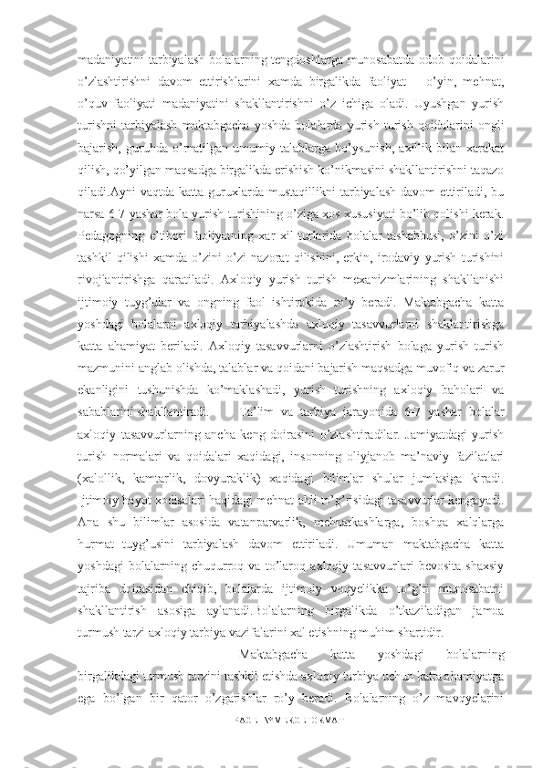 madaniyatini tarbiyalash bolalarning tengdoshlarga munosabatda odob qoidalarini
o’zlashtirishni   davom   ettirishlarini   xamda   birgalikda   faoliyat   –   o’yin,   mehnat,
o’quv   faoliyati   madaniyatini   shakllantirishni   o’z   ichiga   oladi.   Uyushgan   yurish
turishni   tarbiyalash   maktabgacha   yoshda   bolalarda   yurish   turish   qoidalarini   ongli
bajarish,   guruhda   o’rnatilgan   umumiy   talablarga   bo’ysunish,   axillik   bilan   xarakat
qilish, qo’yilgan maqsadga birgalikda erishish ko’nikmasini shakllantirishni taqazo
qiladi.Ayni   vaqtda   katta   guruxlarda   mustaqillikni   tarbiyalash   davom   ettiriladi,   bu
narsa 6-7 yashar bola yurish turishining o’ziga xos xususiyati bo’lib qolishi kerak.
Pedagogning   e’tibori   faoliyatning   xar   xil   turlarida   bolalar   tashabbusi,   o’zini   o’zi
tashkil   qilishi   xamda   o’zini   o’zi   nazorat   qilishini,   erkin,   irodaviy   yurish   turishini
rivojlantirishga   qaratiladi.   Axloqiy   yurish   turish   mexanizmlarining   shakllanishi
ijtimoiy   tuyg’ular   va   ongning   faol   ishtirokida   ro’y   beradi.   Maktabgacha   katta
yoshdagi   bolalarni   axloqiy   tarbiyalashda   axloqiy   tasavvurlarni   shaklantirishga
katta   ahamiyat   beriladi.   Axloqiy   tasavvurlarni   o’zlashtirish   bolaga   yurish   turish
mazmunini anglab olishda, talablar va qoidani bajarish maqsadga muvofiq va zarur
ekanligini   tushunishda   ko’maklashadi,   yurish   turishning   axloqiy   baholari   va
sabablarini shakllantiradi. Ta’lim   va   tarbiya   jarayonida   6-7   yashar   bolalar
axloqiy   tasavvurlarning   ancha   keng   doirasini   o’zlashtiradilar.   Jamiyatdagi   yurish
turish   normalari   va   qoidalari   xaqidagi,   insonning   oliyjanob   ma’naviy   fazilatlari
(xalollik,   kamtarlik,   dovyuraklik)   xaqidagi   bilimlar   shular   jumlasiga   kiradi.
Ijtimoiy hayot xodisalari haqidagi mehnat ahli to’g’risidagi tasavvurlar kengayadi.
Ana   shu   bilimlar   asosida   vatanparvarlik,   mehnatkashlarga,   boshqa   xalqlarga
hurmat   tuyg’usini   tarbiyalash   davom   ettiriladi.   Umuman   maktabgacha   katta
yoshdagi   bolalarning   chuqurroq   va   to’laroq   axloqiy   tasavvurlari   bevosita   shaxsiy
tajriba   doirasidan   chiqib,   bolalarda   ijtimoiy   voqyelikka   to’g’ri   munosabatni
shakllantirish   asosiga   aylanadi.Bolalarning   birgalikda   o’tkaziladigan   jamoa
turmush tarzi axloqiy tarbiya vazifalarini xal etishning muhim shartidir.
Maktabgacha   katta   yoshdagi   bolalarning
birgalikdagi turmush tarzini tashkil etishda axloqiy tarbiya uchun katta ahamiyatga
ega   bo’lgan   bir   qator   o’zgarishlar   ro’y   beradi.   Bolalarning   o’z   mavqyelarini
PAGE   \* MERGEFORMAT1 