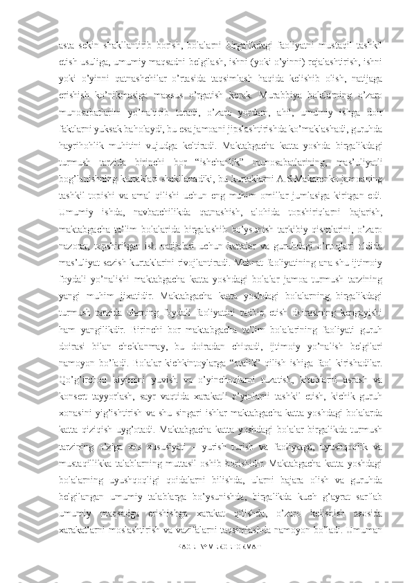 asta   sekin   shakllantirib   borish,   bolalarni   birgalikdagi   faoliyatni   mustaqil   tashkil
etish usuliga, umumiy maqsadni belgilash, ishni (yoki o’yinni) rejalashtirish, ishni
yoki   o’yinni   qatnashchilar   o’rtasida   taqsimlash   haqida   kelishib   olish,   natijaga
erishish   ko’nikmasiga   maxsus   o’rgatish   kerak.   Murabbiya   bolalarning   o’zaro
munosabatlarini   yo’naltirib   turadi,   o’zaro   yordam,   ahil,   umumiy   ishga   doir
faktlarni yuksak baholaydi, bu esa jamoani jipslashtirishda ko’maklashadi, guruhda
hayrihohlik   muhitini   vujudga   keltiradi.   Maktabgacha   katta   yoshda   birgalikdagi
turmush   tarzida   birinchi   bor   “ishchanlik”   munosabatlarining,   mas’uliyatli
bog’lanishning kurtaklari shakllanadiki, bu kurtaklarni A.S.Makarenko jamoaning
tashkil   topishi   va   amal   qilishi   uchun   eng   muhim   omillar   jumlasiga   kiritgan   edi.
Umumiy   ishda,   navbatchilikda   qatnashish,   alohida   topshiriqlarni   bajarish,
maktabgacha   ta’lim   bolalarida   birgalashib   bo’ysunish   tarkibiy   qismlarini,   o’zaro
nazorat,   topshirilgan   ish   natijalari   uchun   kattalar   va   guruhdagi   o’rtoqlari   oldida
mas’uliyat sezish kurtaklarini rivojlantiradi. Mehnat faoliyatining ana shu ijtimoiy
foydali   yo’nalishi   maktabgacha   katta   yoshdagi   bolalar   jamoa   turmush   tarzining
yangi   muhim   jixatidir.   Maktabgacha   katta   yoshdagi   bolalarning   birgalikdagi
turmush   tarzida   ularning   foydali   faoliyatini   tadbiq   etish   doirasining   kengayishi
ham   yangilikdir.   Birinchi   bor   maktabgacha   ta’lim   bolalarining   faoliyati   guruh
doirasi   bilan   cheklanmay,   bu   doiradan   chiqadi,   ijtimoiy   yo’nalish   belgilari
namoyon   bo’ladi.   Bolalar   kichkintoylarga   “otalik”   qilish   ishiga   faol   kirishadilar.
Qo’g’irchoq   kiyimini   yuvish   va   o’yinchoqlarni   tuzatish,   kitoblarni   asrash   va
konsert   tayyorlash,   sayr   vaqtida   xarakatli   o’yinlarni   tashkil   etish,   kichik   guruh
xonasini   yig’ishtirish   va   shu   singari   ishlar   maktabgacha   katta   yoshdagi   bolalarda
katta   qiziqish   uyg’otadi.   Maktabgacha   katta   yoshdagi   bolalar   birgalikda   turmush
tarzining   o’ziga   xos   xususiyati   –   yurish   turish   va   faoliyatga,   uyushqoqlik   va
mustaqillikka   talablarning   muttasil   oshib   borishidir.   Maktabgacha   katta   yoshdagi
bolalarning   uyushqoqligi   qoidalarni   bilishda,   ularni   bajara   olish   va   guruhda
belgilangan   umumiy   talablarga   bo’ysunishda,   birgalikda   kuch   g’ayrat   sarflab
umumiy   maqsadga   erishishga   xarakat   qilishda,   o’zaro   kelishish   asosida
xarakatlarni moslashtirish va vazifalarni taqsimlashda namoyon bo’ladi. Umuman
PAGE   \* MERGEFORMAT1 