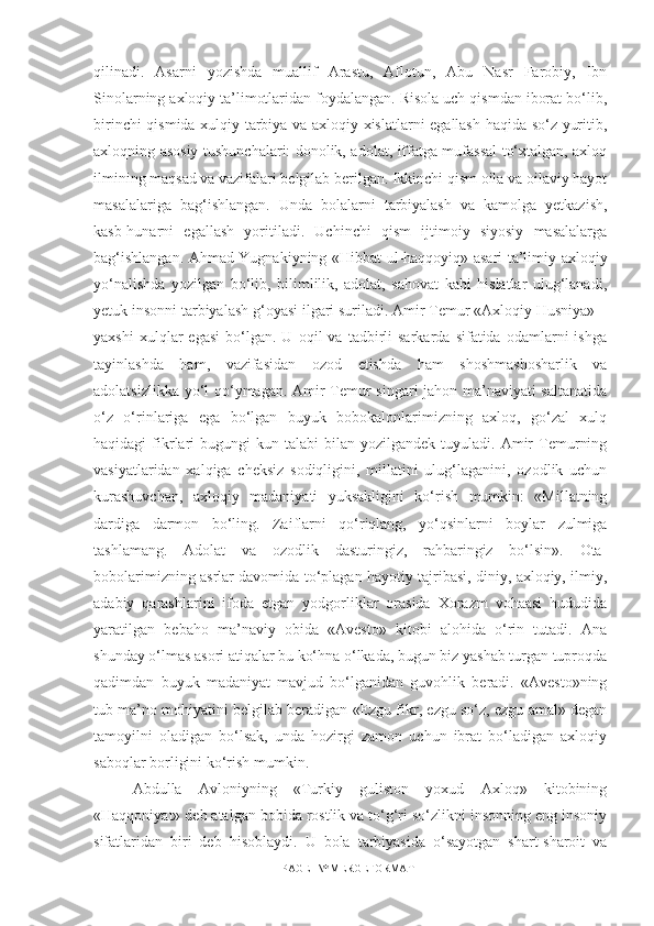 qilinadi.   Asarni   yozishda   muallif   Arastu,   Aflotun,   Abu   Nasr   Farobiy,   Ibn
Sinolarning axloqiy ta’limotlaridan foydalangan. Risola uch qismdan iborat bo‘lib,
birinchi qismida xulqiy tarbiya va axloqiy xislatlarni egallash haqida so‘z yuritib,
axloqning asosiy tushunchalari: donolik, adolat, iffatga mufassal to‘xtalgan, axloq
ilmining maqsad va vazifalari belgilab berilgan. Ikkinchi qism oila va oilaviy hayot
masalalariga   bag‘ishlangan.   Unda   bolalarni   tarbiyalash   va   kamolga   yetkazish,
kasb-hunarni   egallash   yoritiladi.   Uchinchi   qism   ijtimoiy   siyosiy   masalalarga
bag‘ishlangan. Ahmad Yugnakiyning «Hibbat-ul-haqqoyiq» asari ta’limiy-axloqiy
yo‘nalishda   yozilgan   bo‘lib,   bilimlilik,   adolat,   sahovat   kabi   hislatlar   ulug‘lanadi,
yetuk insonni tarbiyalash g‘oyasi ilgari suriladi. Amir Temur «Axloqiy Husniya» –
yaxshi   xulqlar   egasi   bo‘lgan.  U   oqil   va   tadbirli   sarkarda   sifatida  odamlarni   ishga
tayinlashda   ham,   vazifasidan   ozod   etishda   ham   shoshmashosharlik   va
adolatsizlikka yo‘l qo‘ymagan. Amir Temur singari jahon ma’naviyati saltanatida
o‘z   o‘rinlariga   ega   bo‘lgan   buyuk   bobokalonlarimizning   axloq,   go‘zal   xulq
haqidagi   fikrlari   bugungi   kun  talabi   bilan   yozilgandek  tuyuladi.  Amir  Temurning
vasiyatlaridan   xalqiga   cheksiz   sodiqligini,   millatini   ulug‘laganini,   ozodlik   uchun
kurashuvchan,   axloqiy   madaniyati   yuksakligini   ko‘rish   mumkin:   «Millatning
dardiga   darmon   bo‘ling.   Zaiflarni   qo‘riqlang,   yo‘qsinlarni   boylar   zulmiga
tashlamang.   Adolat   va   ozodlik   dasturingiz,   rahbaringiz   bo‘lsin».   Ota-
bobolarimizning asrlar davomida to‘plagan hayotiy tajribasi, diniy, axloqiy, ilmiy,
adabiy   qarashlarini   ifoda   etgan   yodgorliklar   orasida   Xorazm   vohaasi   hududida
yaratilgan   bebaho   ma’naviy   obida   «Avesto»   kitobi   alohida   o‘rin   tutadi.   Ana
shunday o‘lmas asori atiqalar bu ko‘hna o‘lkada, bugun biz yashab turgan tuproqda
qadimdan   buyuk   madaniyat   mavjud   bo‘lganidan   guvohlik   beradi.   «Avesto»ning
tub ma’no mohiyatini belgilab beradigan «Ezgu fikr, ezgu so‘z, ezgu amal» degan
tamoyilni   oladigan   bo‘lsak,   unda   hozirgi   zamon   uchun   ibrat   bo‘ladigan   axloqiy
saboqlar borligini ko‘rish mumkin. 
Abdulla   Avloniyning   «Turkiy   guliston   yoxud   Axloq»   kitobining
«Haqqoniyat» deb atalgan bobida rostlik va to‘g‘ri so‘zlikni insonning eng insoniy
sifatlaridan   biri   deb   hisoblaydi.   U   bola   tarbiyasida   o‘sayotgan   shart-sharoit   va
PAGE   \* MERGEFORMAT1 