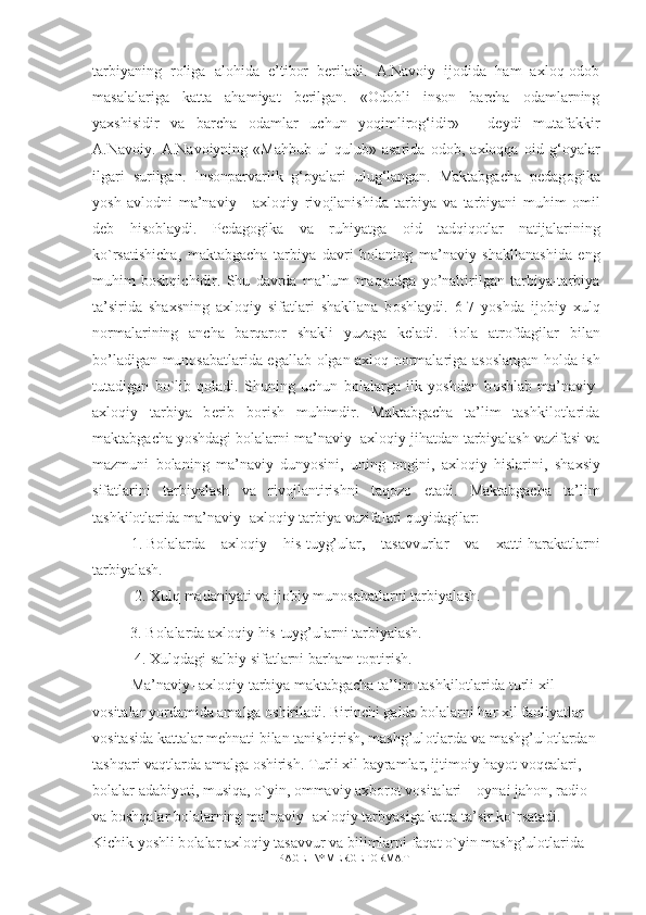 tarbiyaning   roliga   alohida   e’tibor   beriladi.   A.Navoiy   ijodida   ham   axloq-odob
masalalariga   katta   ahamiyat   berilgan.   «Odobli   inson   barcha   odamlarning
yaxshisidir   va   barcha   odamlar   uchun   yoqimlirog‘idir»   -   deydi   mutafakkir
A.Navoiy.   A.Navoiyning   «Mahbub-ul   qulub»   asarida   odob,   axloqqa   oid   g‘oyalar
ilgari   surilgan.   Insonparvarlik   g‘oyalari   ulug‘langan.   Maktabgacha   pedag о gika
yosh   avl о dni   ma’naviy   -   axloqiy   riv о jlanishida   tarbiya   va   tarbiyani   muhim   о mil
d е b   his о blaydi.   P е dag о gika   va   ruhiyatga   о id   tadqiq о tlar   natijalarining
ko`rsatishicha,   maktabgacha   tarbiya   davri   b о laning   ma’naviy   shakllanashida   eng
muhim   boshqichidir.   Shu   davrda   ma’lum   maqsadga   yo’naltirilgan   tarbiya-tarbiya
ta’sirida   sha х sning   axloqiy   sifatlari   shakllana   b о shlaydi.   6-7   yoshda   ij о biy   xulq
n о rmalarining   ancha   barqar о r   shakli   yuzaga   k е ladi.   B о la   atr о fdagilar   bilan
bo’ladigan mun о sabatlarida egallab   о lgan axloq n о rmalariga as о slangan h о lda ish
tutadigan   bo`lib   q о ladi.   Shuning   uchun   b о lalarga   ilk   yoshdan   b о shlab   ma’naviy-
axloqiy   tarbiya   b е rib   borish   muhimdir.   Maktabgacha   ta’lim   tashkilotlarida
maktabgacha yoshdagi b о lalarni ma’naviy- axloqiy jihatdan tarbiyalash vazifasi va
mazmuni   b о laning   ma’naviy   dunyosini,   uning   о ngini,   axloqiy   hislarini,   sha х siy
sifatlarini   tarbiyalash   va   riv о jlantirishni   taq о z о   etadi.   Maktabgacha   ta’lim
tashkilotlarida ma’naviy- axloqiy tarbiya vazifalari quyidagilar: 
1.  B о lalarda   axloqiy   his-tuyg’ular,   tasavvurlar   va   х atti-harakatlarni
tarbiyalash.
 2. Xulq madaniyati va ij о biy mun о sabatlarni tarbiyalash. 
3. B о lalarda axloqiy his-tuyg’ularni tarbiyalash.
 4. Xulqdagi salbiy sifatlarni barham t о ptirish. 
Ma’naviy- axloqiy tarbiya maktabgacha ta’lim tashkilotlarida turli  х il 
v о sitalar yordamida amalga  о shiriladi. Birinchi galda b о lalarni har  х il fa о liyatlar 
v о sitasida kattalar mehnati bilan tanishtirish, mashg’ul о tlarda va mashg’ul о tlardan 
tashqari vaqtlarda amalga  о shirish. Turli  х il bayramlar, ijtim о iy hayot voqealari, 
b о lalar adabiyoti, musiqa, o`yin,  о mmaviy a х b о r о t v о sitalari –  о ynai jah о n, radi о  
va boshqalar b о lalarning ma’naviy- axloqiy tarbyasiga katta ta’sir ko`rsatadi. 
Kichik yoshli b о lalar axloqiy tasavvur va bilimlarni faqat o`yin mashg’ul о tlarida 
PAGE   \* MERGEFORMAT1 